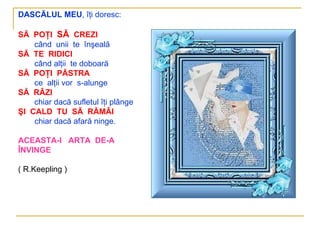DASCĂLUL MEU, îţi doresc:

SĂ POŢI SĂ CREZI
    când unii te înşeală
SĂ TE RIDICI
    când alţii te doboară
SĂ POŢI PĂSTRA
    ce alţii vor s-alunge
SĂ RÂZI
    chiar dacă sufletul îţi plânge
ŞI CALD TU SĂ RĂMÂI
    chiar dacă afară ninge.

ACEASTA-I ARTA DE-A
ÎNVINGE

( R.Keepling )
 