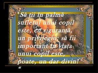 " S ă ţii în palm ă
sufletul unui copil
este, cu siguran ţă,
un privilegiu; s ă fii
important în via ţa
unui copil este,
poate, un dar divin!
“
 