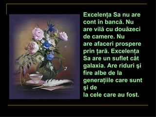 Excelenţa Sa nu are
cont în bancă. Nu
are vilă cu douăzeci
de camere. Nu
are afaceri prospere
prin ţară. Excelenţa
Sa are un suflet cât
galaxia. Are riduri şi
fire albe de la
generaţiile care sunt
şi de
la cele care au fost.
 