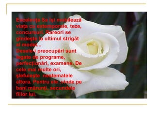 Excelenţa Sa îşi mobilează
viaţa cu extemporale, teze,
concursuri. Rareori se
gîndeşte la ultimul strigăt
al modei...
Desele-i preocupări sunt
legate de programe,
perfecţionări, examene. De
cele mai multe ori,
şlefuieşte nestematele
altora. Pentru ele ,vinde pe
bani mărunţi, secundele
fiilor lui.
 