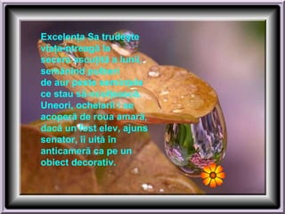 Excelenţa Sa trudeşte
viaţa-ntreagă la
secera ascuţită a lunii,
semănînd pulberi
de aur peste seminţele
ce stau să-ncolţească.
Uneori, ochelarii i se
acoperă de roua amară,
dacă un fost elev, ajuns
senator, îi uită în
anticameră ca pe un
obiect decorativ.
 
