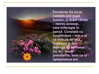 Excelenţa Sa nu-şi
numără anii după
buletin, ci după vârstă
– mereu aceeaşi,
care înfloreşte în
bancă. Constată cu
surprindere – într-o zi
că trebuie să iasă
la pensie şi nu
înţelege de ce inima
lui, cu două
preinfarcte, bate ca la
optsprezece ani.
 
