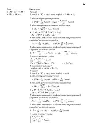 22
Дано: Розв’язання:
m (Al + Zn) = 6,66 г
V (H2) = 3,024 л
І спосіб
1.Нехай m (Al) = х (г), тоді m (Zn) = 6,66 – х (г)
2. кількості реагуючих речовин
υ (Al) = 27
х
(моль) υ (Zn) = 65
66,6 х−
(моль)
3. кількість речовин водню яка виділяється
υ (H2) = 4,22
024,3
= 0,135 (моль)
4. 2 Al + 6 HCl  2 AlCl3 + 3H2↑
Zn + 2 HCl  ZnCl2 + H2↑
5. кількість моль водню який виділиться при взаємодії
хлоридної кислоти з алюмінієм
2 : 3 = 27
х
: υ1 (H2) ; υ1 (H2)= 1854
3 хх
= (моль)
6. кількість моль водню який виділиться при взаємодії
хлоридної кислоти з цинком
1 : 1 = 65
66,6 х−
: υ2 (H2) ; υ2 (H2)= 65
66,6 х−
(моль)
7. маса алюмінію в суміші
18
х
+ 65
66,6 х−
= 0,135
65х + 119,88 – 18х = 157,95 х = 0,81 (г)
8. маса цинку в суміші?
m (Zn) = 6,66 – 0,81 = 5,85 (г)
ІІ спосіб
1.Нехай m (Al) = х (г), тоді m (Zn) = у (г)
2. кількості реагуючих речовин
υ (Al) = 27
х
(моль) υ (Zn) = 65
у
(моль)
3. кількість речовин водню який виділяється
υ (H2) = 4,22
024,3
= 0,135 (моль)
4. 2 Al + 6 HCl  2 AlCl3 + 3H2↑
Zn + 2 HCl  ZnCl2 + H2↑
5. кількість моль водню який виділиться при взаємодії
хлоридної кислоти з алюмінієм
2 : 3 = 27
х
: υ1 (H2) ; υ1 (H2)= 1854
3 хх
= (моль)
6. кількість моль водню який виділиться при взаємодії
хлоридної кислоти з цинком
1 : 1 = 65
у
: υ2 (H2) ; υ2 (H2)= 65
у
(моль)
7. маса речовин у суміш
х + у = 6,66;
27
х
+ 65
у
= 0,135;
 