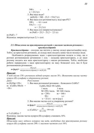 13
540 г - х
х = 23,3 (г)
3. Яка маса води?
m(Н2О) = 540 – 23,3 = 516,7 (г)
4. Яка маса солі розчиняється у воді при 00
С?
100 г - 4,1 г солі
516,7 г - х г
х = 21,2 (г)
5. Яка маса солі викристалізувалась?
m (NaF) = 23,3 – 21,2 = 2,1 (г)
m (NaF) - ?
Відповідь: викристалізується 2,1 г солі.
2.5. Обчислення на приготування розчинів з масовою часткою речовини з
кристалогідратів
Кристалогідрати – сполуки, що містять у своєму складі кристалізаційну воду.
Тобто, це кристалічні речовини, до складу яких входить певне число молекул води.
Особливість розрахункових задач з кристалогідратами полягає в тому, що в
розчині розчинюваною речовиною є сіль – складова кристалогідрату, а до маси
розчину входить вся маса кристалогідрату з масою розчинника. Тобто, необхідно
робити перерахунок з маси кристалогідрату на масу безводної солі, яка й буде
розчинюваною речовиною.
ω (р.р.)= 100
)()(
).(
2
⋅
+ ОНmдратукристалогim
ppm
Приклад
У воді масою 150 г розчинили мідний купорос масою 50 г. Визначити масову частку
купрум (ІІ) сульфату в одержаному розчині.
Дано: Розв’язання:
m (Н2О)р=150 г
m (СuSO4∙5H2O) =
=50 г
1. Яка маса розчиненої речовини – безводного СuSO4?
СuSO4∙5H2O  CuSO4
1 моль 1 моль
М=250 г/моль М=160 г/моль
m = 250 г m = 160 г
50 г х г
х = 32 (г) - це m (р.р.)
2. Яка масова частка солі в утвореному розчині?
ω (р.р.)= 100
)()(
).(
2
⋅
+ ОНmдратукристалогim
ppm
ω (СuSO4)= 100
15050
32
⋅
+
=16
ω % (СuSO4)- ?
Відповідь: масова частка купрум (ІІ) сульфату становить 16%
Приклад
Обчислити масу мідного купоросу та води, необхідних для приготування розчину
купрум (ІІ) сульфату масою 200 г з масовою часткою солі 16%.
 