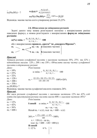 15
_
ω2(Na2SO4) – ?
ω2(р.р.)= )(
).(
2
2
розчинуm
ppm
ω2(%) (Na2SO4)= %100
1,316
1,67
⋅ = 21,23
Відповідь: масова частка солі в утвореному розчині 21,23%
2.6. Обчислення на змішування розчинів
Задачі даного типу можна розв’язувати поетапно з використанням раніше
наведених формул, а можна розв’язувати з використанням формули змішуваних
розчинів:
ω(%) зміш. = ...
...
21
2211
++
+⋅+⋅
mm
mm ωω
∙100
або з використанням правила „хреста” чи „квадрата Пірсона”:
ω1 ω2 – ω3 а (масових частин)
ω3
ω2 ω1 – ω3 b (масових частин)
Приклад
Змішали розчини сульфатної кислоти з масовими частками 10%, 25% та 32% з
відповідними масами 120 г, 200 г та 350 г. Обчислити масову частку сульфатної
кислоти в одержаному розчині.
Дано: Розв’язання:
ω1 = 10%
ω2 = 25%
ω3 = 32%
m1 = 120 г
m2 = 200 г
m3 = 350 г
ω зміш. = ...
...
21
2211
++
+⋅+⋅
mm
mm ωω
∙100
ω4 = 350200120
%32350%25200%10120
++
⋅+⋅+⋅
∙ 100%=26%
ω4 (Н2SO4)- ?
Відповідь: масова частка сульфатної кислоти становить 26%
Приклад
Які маси розчинів сульфатної кислоти з масовими частками 12% та 42% слід
взяти для приготування розчину кислоти масою 600 г з масовою часткою 36%?
Дано: Розв’язання:
ω1 = 12%
ω2 = 42%
ω3 = 36%
m3 = 600 г
І спосіб ω зміш. = ...
...
21
2211
++
+⋅+⋅
mm
mm ωω
∙100
m3 = m1 + m2
Нехай m1 = х (г), тоді m2 = 600 – х (г)
36% =
600
%42)600(%12 ⋅−+⋅ хх
∙ 100%
х = 120 (г) – це m1,
тоді m2 = 600 – 120 = 480 (г)
ІІ спосіб
1. 12 % 6 % 1
 
