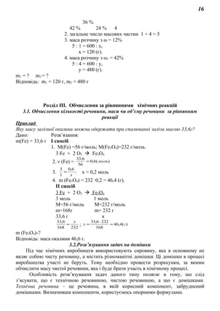 16
36 %
42 % 24 % 4
2. загальне число масових частин 1 + 4 = 5
3. маса розчину з ω = 12%
5 : 1 = 600 : х,
х = 120 (г).
4. маса розчину з ω1 = 42%
5 : 4 = 600 : у,
у = 480 (г).
m1 = ? m2 = ?
Відповідь: m1 = 120 г, m2 = 480 г
Розділ ІІІ. Обчислення за рівняннями хімічних реакцій
3.1. Обчислення кількості речовини, маси чи об’єму речовини за рівнянням
реакції
Приклад
Яку масу залізної окалини можна одержати при спалюванні заліза масою 33,6г?
Дано: Розв’язання:
m(Fe) = 33,6 г І спосіб
1. М(Fe) =56 г/моль; М(Fe3O4)=232 г/моль.
3 Fe + 2 O2  Fe3O4
2. ν (Fe) = )(6,0
56
6,33
моль=
3. ;
6,0
1
3
x
= х = 0,2 моль
4. m (Fe3O4) = 232 ·0,2 = 46,4 (г).
ІІ спосіб
3 Fe + 2 O2  Fe3O4
3 моль 1 моль
М=56 г/моль М=232 г/моль
m=168г m= 232 г
33,6 г х
232168
6,33 x
= ; )(4,46
168
2326,33
гx =
⋅
=
m (Fe3O4)-?
Відповідь: маса окалини 46,6 г.
3.2.Розв’язування задач на домішки
Під час хімічних виробництв використовують сировину, яка в основному не
являє собою чисту речовину, а містить різноманітні домішки. Ці домішки в процесі
виробництва участі не беруть. Тому необхідно провести розрахунки, за якими
обчислити масу чистої речовини, яка і буде брати участь в хімічному процесі.
Особливість розв’язування задач даного типу полягає в тому, що слід
з’ясувати, що є технічною речовиною, чистою речовиною, а що є домішками.
Технічна речовина – це речовина, в якій корисний компонент, забруднений
домішками. Визначивши компоненти, користуємось опорними формулами.
 