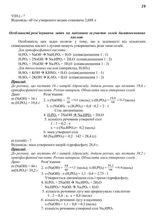 19
V(H2) - ?
Відповідь: об’єм утвореного водню становить 2,688 л
Особливості розв’язування задач на надлишок за участю солей багатоосновних
кислот
Особливість цих задач полягає у тому, що в залежності від кількісних
співвідношень кислот з лугами можуть утворюватись різні типи солей.
Для ортофосфатної кислоти:
Н3РО4 + NaOH  NaH2PO4 + H2O (співвідношення 1 : 1)
Н3РО4 + 2NaOH  Na2HPO4 + 2H2O (співвідношення 1 : 2)
Н3РО4 + 3NaOH  Na3PO4 + 3H2O (співвідношення 1 : 3)
Для двохосновних кислот (наприклад, Н2SО4)
Н2SО4 + KOH  KНSО4 + H2O (співвідношення 1 : 1)
Н2SО4 + 2KOH  K2SО4 + H2O (співвідношення 1 : 2)
Приклад
До розчину, що містить 16 г натрій гідроксиду, додали розчин, що містить 19,6 г
ортофосфатної кислоти. Розчин випарили. Обчислити маси утворених солей.
Дано: Розв’язання:
m (NaOH) = 16 г
m (Н3РО4) = 19,6 г
2. υ (NaOH) = 4,0
40
16
= (моль); υ (Н3РО4) = 2,0
98
6,19
= (моль)
3. υ (NaOH) : υ (Н3РО4) = 0,4 : 0,2 = 2 : 1
Сіль двозаміщена.
4. Н3РО4 + 2NaOH  Na2HPO4 + 2H2O
5. кількість речовини утвореної солі
1 : 1 = 0,2 : х
х = υ (Na2HPO4)= 0,2 (моль)
6. маса утвореної солі
M (Na2HPO4) = 0,2 ∙ 142 = 28,4 (г)
m (солей) - ?
Відповідь: маса утвореного натрій гідрофосфату 28,4 г.
Приклад
До розчину, що містить 44 г натрій гідроксиду, додали розчин, що містить 39,2 г
ортофосфатної кислоти. Розчин випарили. Обчислити маси утворених солей.
Дано: Розв’язання:
m (NaOH) = 44 г
m(Н3РО4)= 39,2 г
2. υ (NaOH) = 1,1
40
44
= (моль); υ (Н3РО4) = 4,0
98
2,39
= (моль)
3. υ (NaOH) : υ (Н3РО4) = 1,1 : 0,4 = 2,75 : 1
Утворюється двозаміщена сіль і трохи гідрофосфату.
4. Н3РО4 + 2NaOH  Na2HPO4 + 2H2O
Na2HPO4+ NaOH  Na3PO4 + H2O
5. кількість речовини лугу яка прореагувала з кислотою
1 : 2 = 0,4 : х; х = 0,8 (моль)
6. кількість речовини лугу в надлишку
υ (NaOH) = 1,1 – 0,8 = 0,3 (моль)
7. кількість речовини утвореної солі Na2HPO4
 