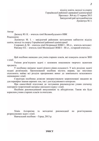 2
відділу освіти, молоді та спорту
Герцаївської районної державної адміністрації
Протокол №4 від 13 червня 2013
Завідуючий рай методкабінетом
Лукіянчук М. І.
Автор:
Даскалу Ю. К. – вчитель хімії Великобудського НВК
Рецензенти:
Лукіянчук М. І. – завідуючий районним методичним кабінетом відділу
освіти, молоді та спорту Герцаївської районної адміністрації
Сопрович Д. М. – вчитель хімії Острицької ЗОШ І – ІІІ ст., вчитель методист
Райляну О.І. – вчитель хімії Молницької ЗОШ І – ІІІ ст., «старший вчитель».
Цей посібник написано для учнів старших класів, які планують скласти ЗНО
з хімії.
Уміння розв’язувати задачі є основним показником творчого засвоєння
предмета.
У посібнику вміщено задачі різного рівня складності. У всіх розділах задачі
подані розв'язками. Пропонований посібник містить вправи, що змістовно
охоплюють майже всі розділи програмових вимог до зовнішнього незалежного
оцінювання з хімії.
Структура посібника дозволяє використовувати запропоновані завдання як
для перевірки знання окремих тем, так і для підсумкового контролю.
При самостійній підготовці до тестування рекомендуємо учням спочатку
повторити теоретичний матеріал шкільного курсу з хімії.
Посібник рекомендований випускникам та абітурієнтам. Також він буде
корисним учням старших класів та вчителям.
Хімія. Алгоритми та методичні рекомендації по розв’язуванню
розрахункових задач з хімії.
Навчальний посібник – Герца, 2013 р.
ЗМІСТ
 