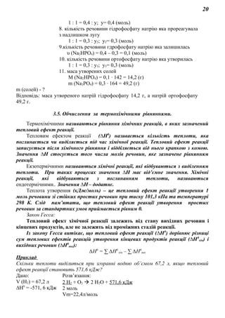 20
1 : 1 = 0,4 : у; у= 0,4 (моль)
8. кількість речовини гідрофосфату натрію яка прореагувала
з надлишком лугу
1 : 1 = 0,3 : у2; у2= 0,3 (моль)
9.кількість речовини гдрофосфату натрію яка залишилась
υ (Na2HPO4) = 0,4 – 0,3 = 0,1 (моль)
10. кількість речовини ортофосфату натрію яка утворилась
1 : 1 = 0,3 : у3; у3= 0,3 (моль)
11. маса утворених солей
M (Na2HPO4) = 0,1 ∙ 142 = 14,2 (г)
m (Na3PO4) = 0,3 ∙ 164 = 49,2 (г)
m (солей) - ?
Відповідь: маса утвореного натрій гідрофосфату 14,2 г, а натрій ортофосфату
49,2 г.
3.5. Обчислення за термохімічними рівняннями.
Термохімічними називаються рівняння хімічних реакцій, в яких зазначений
тепловий ефект реакції.
Тепловим ефектом реакції (∆Н0
) називається кількість теплоти, яка
поглинається чи виділяється під час хімічної реакції. Тепловий ефект реакції
записується після хімічного рівняння і відділяється від нього крапкою з комою.
Значення ∆Н стосується того числа молів речовин, яке зазначене рівнянням
реакції.
Екзотермічними називаються хімічні реакції, які відбуваються з виділенням
теплоти. При таких процесах значення ∆Н має від’ємне значення. Хімічні
реакції, які відбуваються з поглинанням теплоти, називаються
ендотермічними.. Значення ∆Н– додатнє.
Теплота утворення (кДж/моль) – це тепловий ефект реакції утворення 1
моль речовини зі стійких простих речовин при тиску 101,3 кПа та температурі
298 К. Слід пам’ятати, що тепловий ефект реакції утворення простих
речовин за стандартних умов приймається рівним 0.
Закон Гесса:
Тепловий ефект хімічної реакції залежить від стану вихідних речовин і
кінцевих продуктів, але не залежить від проміжних стадій реакції.
Із закону Гесса витікає, що тепловий ефект реакції (∆Н0
) дорівнює різниці
сум теплових ефектів реакцій утворення кінцевих продуктів реакції (∆Н0
кін) і
вихідних речовин (∆Н0
вих):
∆Н0
= ∑ ∆Н0
кін – ∑ ∆Н0
вих
Приклад
Скільки теплоти виділиться при згоранні водню об’ємом 67,2 л, якщо тепловий
ефект реакції становить 571,6 кДж?
Дано: Розв’язання:
V (Н2) = 67,2 л
∆Н0
= -571, 6 кДж
2 H2 + O2  2 H2O + 571,6 кДж
2 моль
Vm=22,4л/моль
 