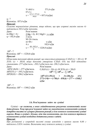 21
V=44,8 л 571,6 кДж
67,2 л х
х = 8,44
6,5712,67 ⋅
= 857,4 (кДж)
q - ?
Відповідь: 857,4 кДж
Приклад
Скласти термохімічне рівняння, якщо відомо, що при згорянні магнію масою 4г
виділяється 102,4 кДж теплоти.
Дано: Розв’язання:
m (Mg) = 4 г
q = 102,4 кДж
2 Mg + O2  2 MgO + x кДж
2 моль
M=24 г/моль
m=48 г х кДж
4 л 102,4 кДж
х = 4
4,10248 ⋅
= 1228,8 (кДж)
∆Н0
- ?
Відповідь: ∆Н0
= - 1228,8 кДж
Приклад
Обчислити тепловий ефект реакції, що описується рівнянням С2Н6О (г) + 3О2 (г) 
2СО2 (г) + 3Н2О, якщо теплоти утворення С2Н6О, СО2 та Н2О відповідно
становлять -277 кДж/моль; -393,3 кДж/моль та -286,2 кДж/моль.
Дано: Розв’язання:
∆Н0
(С2Н6О) = -277 кДж/моль
∆Н0
(СО2) = -393,3 кДж/моль
∆Н0
(Н2О) = -286,2 кДж/моль
С2Н6О (г) + 3О2 (г)  2СО2 (г) + 3Н2О
∆Н0
= ∑ ∆Н0
кін – ∑ ∆Н0
вих
∆Н0
=(2∙(-393,3) + 3∙(-286,2))- (1∙(-
277)+3∙0)= = (-786,6 – 858,6) + 277 = -1368,2
кДж
∆Н0
- ?
Відповідь: ∆Н0
= - 1368,2 кДж
3.6. Розв'язування задач на суміші
Суміші – це системи, в яких співвідношення реагуючих компонентів може
бути різним. Тому при розв’язуванні задач на знаходження компонентів сумішей
потрібно писати не сумарне рівняння реакції, а для кожного компонента суміші
окремо. Якщо в суміші є більше, ніж два компоненти, то для кожного третього
компонента суміші необхідна додаткова умова в задачі.
Приклад
При розчиненні у хлоридній кислоті сплаву алюмінію з цинком масою 6,66 г
виділилось 3,024 л водню. Визначити масу кожного металу у суміші.
 