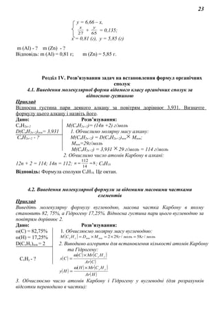 23
у = 6,66 – х,
27
х
+ 65
у
= 0,135;
х = 0,81 (г), у = 5,85 (г)
m (Al) - ? m (Zn) - ?
Відповідь: m (Al) = 0,81 г; m (Zn) = 5,85 г.
Розділ 1V. Розв'язування задач на встановлення формул органічних
сполук
4.1. Виведення молекулярної форми відомого класу органічних сполук за
відносною густиною
Приклад
Відносна густина пари деякого алкану за повітрям дорівнює 3,931. Визначте
формулу цього алкану і назвіть його.
Дано: Розв’язування:
СnH2n+2 M(CnH2n+2)= (14n +2) г/моль
D(CnH2n+2)пов= 3,931 1. Обчислимо молярну масу алкану:
СnH2n+2 - ? M(CnH2n+2) = D(CnH2n+2)пов × Mпов;
Mпов=29г/моль
M(CnH2n+2) = 3,931 × 29 г/моль = 114 г/моль
2. Обчислимо число атомів Карбону в алкані:
12n + 2 = 114; 14n = 112; 8
14
112
==n ; С8Н18
Відповідь: Формула сполуки С8Н18. Це октан.
4.2. Виведення молекулярної формули за відомими масовими частками
елементів
Приклад
Виведіть молекулярну формулу вуглеводню, масова частка Карбону в якому
становить 82, 75%, а Гідрогену 17,25%. Відносна густина пари цього вуглеводню за
повітрям дорівнює 2.
Дано: Розв’язування:
ω(С) = 82,75% 1. Обчислюємо молярну масу вуглеводню:
ω(Н) = 17,25% ( ) мольгмольгМDНСМ повповух /58/292 =×=×=
D(CxHy)пов = 2 2. Виводимо алгоритм для встановлення кількості атомів Карбону
та Гідрогену:
CxHy - ? ( )
( ) ( )
( )СAr
НСMrС
Сх
ух×
=
ω
( )
( ) ( )
( )НAr
НСMrН
Ну
ух×
=
ω
3. Обчислюємо число атомів Карбону і Гідрогену у вуглеводні (для розрахунків
відсотки переводимо в частки):
 
