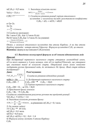25
υ(СnH2n) = 0,5 моль 1. Знаходимо кількість кисню:
V(O2) = 33,6 л моль
мольл
л
О 5,1
/4,22
6,33
)( 2 ==υ
СnH2n - ? 2. Складаємо рівняння реакції горіння етиленового
вуглеводню у загальному вигляді і розставляємо коефіцієнти:
СnH2n + хO2 → nСО2 + nН2О
n+2n=2x
3n=2x
моль5,1
2
3
n
n
х ==
3.Складаємо пропорцію:
На 1 моль СnH2n йде 1,5 моль O2 (n)
На 0,5 моль СnH2n йде 1,5 моль О2 (за умовою)
2
5,15,0
5,11
=
×
×
=
мольмоль
мольмоль
n
Отже, у молекулі етиленового вуглеводню два атоми Карбону. А на два атоми
Карбону припадає чотири атоми Гідрогену. Формула вуглеводню С2Н4, це етилен.
Відповідь: формула вуглеводню С2Н4 (етилен)
4.5. Виведення молекулярної формули за об’ємними відношеннями газів
Приклад
При дегідратації первинного насиченого спирту утворився газоподібний алкен,
об’єм якого виявився в 4 рази меншим, ніж об’єм карбон(VI)оксиду, що утворився
при спалювані такої ж кількості спирту. Одержаний алкен може повністю
знебарвити розчин бромованої води, де міститься 16г брому. Який спирт піддали
дегідратації?
Дано: Розв’язування:
( )
4
)( 2
2
COV
HCV nn = Складаємо рівняння відповідних реакцій:
m(Br2) = 16г 1) Дегідратація первинного насиченого спирту:
СnH2n+1OH - ? СnH2n+1OH СnH2n + H2O
2) Горіння первинного насиченого спирту:
СnH2n+1OH + О2 СО2 + Н2О
3) Приєднання брому алкеном:
СnH2n + Br2 СnH2n Br2
Складаємо співвідношення реагуючих речовин та продуктів реакції:
V(СnH2n) : V (CO2) = 1:4
4) Знаходимо кількість речовини Брому:
( ) моль1,0
160
16
2 ===
M
m
Brν , за рівнянням υ(СnH2n) = 0,1 моль
5) За умовою задачі:
1V СnH2n 4V CO2
υ(СnH2n) = 0,1 моль
υ(CO2) = 0,4 моль
υ(СnH2n): υ(CO2) = 0,1 : 0,4 = 1:4
6) Формула алкену містить 4 атоми Карбону:
С4Н8
 