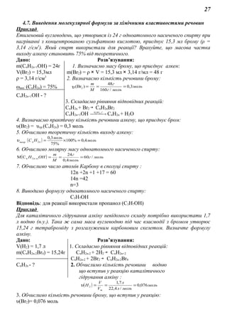 27
4.7. Виведення молекулярної формули за хімічними властивостями речовин
Приклад
Етиленовий вуглеводень, що утворився із 24 г одноатомного насиченого спирту при
нагріванні з концентрованою сульфатною кислотою, приєднує 15,3 мл брому (ρ =
3,14 г/см3
). Який спирт використали для реакції? Врахуйте, що масова частка
виходу алкену становить 75% від теоретичного.
Дано: Розв’язування:
m(СnH2n+1OH) = 24г 1. Визначаємо масу брому, що приєднує алкен:
V(Br2) = 15,3мл m(Br2) = ρ V = 15,3 мл 3,14 г/мл = 48 г
ρ = 3,14 г/см3
2. Визначаємо кількість речовини брому:
ωвих
.
(СnH2n) = 75% υ моль
мольг
г
M
m
3,0
/160
48
)(Br2 ===
СnH2n+1OH - ?
3. Складаємо рівняння відповідних реакцій:
СnH2n + Br2 СnH2nBr2
СnH2n+1OH  → °t,SOH 42
СnH2n + H2O
4. Визначаємо практичну кількість речовини алкену, що приєднує бром:
υ(Br2) = υпр.(СnH2n) = 0,3 моль
5. Обчислимо теоретичну кількість виходу алкену:
( ) моль
моль
НС nnтеор
4,0%100
%75
3,0
2 =×=υ
6. Обчислимо молярну масу одноатомного насиченого спирту:
( ) мольг
моль
г
M
m
ОНH n /60
4,0
24
СM 12n ===+
7. Обчислимо число атомів Карбону в сполуці спирту :
12n +2n +1 +17 = 60
14n =42
n=3
8. Виводимо формулу одноатомного насиченого спирту:
С3Н7OH
Відповідь: для реакції використали пропанол (С3Н7OH)
Приклад
Для каталітичного гідрування алкіну невідомого складу потрібно використати 1,7
л водню (н.у.). Така ж сама маса вуглеводню під час взаємодії з бромом утворює
15,24 г тетраброміду з розгалуженим карбоновим скелетом. Визначте формулу
алкіну.
Дано: Розв’язування:
V(H2) = 1,7 л 1. Складаємо рівняння відповідних реакцій:
m(СnH2n-2Br4) = 15,24г СnH2n-2 + 2H2 СnH2n+2
СnH2n-2 + 2Br2 СnH2n-2Br4
СnH2n - ? 2. Обчислимо кількість речовини водню
що вступив у реакцію каталітичного
гідрування алкіну :
( ) моль
мольл
л
V
V
Н
m
076,0
/4,22
7,1
2 ===υ
3. Обчислимо кількість речовини брому, що вступив у реакцію:
υ(Br2)= 0,076 моль
 