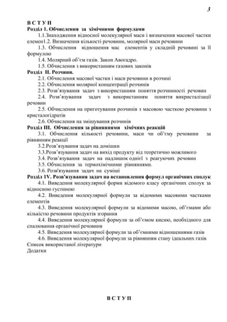 3
В С Т У П
Розділ 1. Обчислення за хімічними формулами
1.1.Знаходження відносної молекулярної маси і визначення масової частки
елемен1.2. Визначення кількості речовини, молярної маси речовини
1.3. Обчислення відношення мас елементів у складній речовині за її
формулою
1.4. Молярний об’єм газів. Закон Авогадро.
1.5. Обчислення з використанням газових законів
Розділ ІІ. Розчини.
2.1. Обчислення масової частки і маси речовини в розчині
2.2. Обчислення молярної концентрації розчинів
2.3. Розв’язування задач з використанням поняття розчинності речовин
2.4. Розв’язування задач з використанням поняття викристалізації
речовин
2.5. Обчислення на приготування розчинів з масовою часткою речовини з
кристалогідратів
2.6. Обчислення на змішування розчинів
Розділ ІІІ. Обчислення за рівняннями хімічних реакцій
3.1. Обчислення кількості речовини, маси чи об’єму речовини за
рівнянням реакції
3.2.Розв’язування задач на домішки
3.3.Розв’язування задач на вихід продукту від теоретично можливого
3.4. Розв’язування задач на надлишок однієї з реагуючих речовин
3.5. Обчислення за термохімічними рівняннями.
3.6. Розв'язування задач на суміші
Розділ 1V. Розв'язування задач на встановлення формул органічних сполук
4.1. Виведення молекулярної форми відомого класу органічних сполук за
відносною густиною
4.2. Виведення молекулярної формули за відомими масовими частками
елементів
4.3. Виведення молекулярної формули за відомими масою, об’ємами або
кількістю речовини продуктів згорання
4.4. Виведення молекулярної формули за об’ємом кисню, необхідного для
спалювання органічної речовини
4.5. Виведення молекулярної формули за об’ємними відношеннями газів
4.6. Виведення молекулярної формули за рівнянням стану ідеальних газів
Список використаної літератури
Додатки
В С Т У П
 
