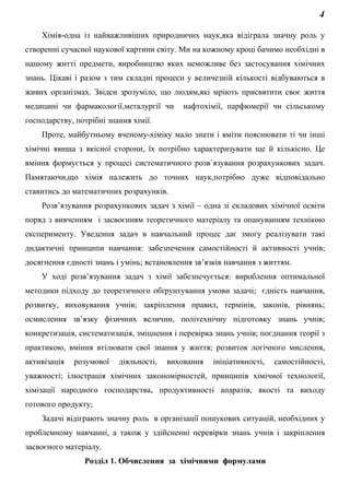 4
Хімія-одна із найважливіших природничих наук,яка відіграла значну роль у
створенні сучасної наукової картини світу. Ми на кожному кроці бачимо необхідні в
нашому житті предмети, виробництво яких неможливе без застосування хімічних
знань. Цікаві і разом з тим складні процеси у величезній кількості відбуваються в
живих організмах. Звідси зрозуміло, що людям,які мріють присвятити своє життя
медицині чи фармакології,металургії чи нафтохімії, парфюмерії чи сільському
господарству, потрібні знання хімії.
Проте, майбутньому вченому-хіміку мало знати і вміти пояснювати ті чи інші
хімічні явища з якісної сторони, їх потрібно характеризувати ще й кількісно. Це
вміння формується у процесі систематичного розв`язування розрахункових задач.
Памятаючи,що хімія належить до точних наук,потрібно дуже відповідально
ставитись до математичних розрахунків.
Розв’язування розрахункових задач з хімії – одна зі складових хімічної освіти
поряд з вивченням і засвоєнням теоретичного матеріалу та опануванням технікою
експерименту. Уведення задач в навчальний процес дає змогу реалізувати такі
дидактичні принципи навчання: забезпечення самостійності й активності учнів;
досягнення єдності знань і умінь; встановлення зв’язків навчання з життям.
У ході розв’язування задач з хімії забезпечується: вироблення оптимальної
методики підходу до теоретичного обґрунтування умови задачі; єдність навчання,
розвитку, виховування учнів; закріплення правил, термінів, законів, рівнянь;
осмислення зв’язку фізичних величин, політехнічну підготовку знань учнів;
конкретизація, систематизація, зміцнення і перевірка знань учнів; поєднання теорії з
практикою, вміння втілювати свої знання у життя; розвиток логічного мислення,
активізація розумової діяльності, виховання ініціативності, самостійності,
уважності; ілюстрація хімічних закономірностей, принципів хімічної технології,
хімізації народного господарства, продуктивності апаратів, якості та виходу
готового продукту;
Задачі відіграють значну роль в організації пошукових ситуацій, необхідних у
проблемному навчанні, а також у здійсненні перевірки знань учнів і закріплення
засвоєного матеріалу.
Розділ 1. Обчислення за хімічними формулами
 