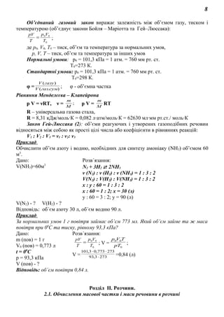 8
Об’єднаний газовий закон виражає залежність між об’ємом газу, тиском і
температурою (об’єднує закони Бойля – Маріотта та Гей–Люссака):
0
00
T
Vp
T
pV
= ;
де р0, V0, Т0 – тиск, об’єм та температура за нормальних умов,
р, V, Т – тиск, об’єм та температура за інших умов
Нормальні умови: p0 = 101,3 кПа = 1 атм. = 760 мм рт. ст.
Т0=273 К.
Стандартні умови: p0 = 101,3 кПа = 1 атм. = 760 мм рт. ст.
Т0=298 К.
φ = ).(
)(
сумгазV
газуV
; φ - об’ємна частка
Рівняння Менделєєва – Клапейрона
р V = νRT, ν = ;
M
m
р V = M
m
RT
R – універсальна газова стала,
R = 8,31 кДж/моль·К = 0,082 л·атм/моль·К = 62630 мл·мм рт.ст./ моль·К
Закон Гей-Люссака (2): об’єми реагуючих і утворених газоподібних речовин
відносяться між собою як прості цілі числа або коефіцієнти в рівняннях реакцій:
V1 : V2 : V3 = ν1 : ν2: ν3
Приклад
Обчислити об’єм азоту і водню, необхідних для синтезу амоніаку (NH3) об’ємом 60
м3
.
Дано: Розв´язання:
V(NH3)=60м3
N2 + 3H2  2NH3
ν (N2) : ν (H2) : ν (NH3) = 1 : 3 : 2
V(N2) : V(H2) : V(NH3) = 1 : 3 : 2
x : y : 60 = 1 : 3 : 2
x : 60 = 1 : 2; x = 30 (л)
y : 60 = 3 : 2; y = 90 (л)
V(N2) - ? V(H2) - ?
Відповідь: об´єм азоту 30 л, об´єм водню 90 л.
Приклад
За нормальних умов 1 г повітря займає об’єм 773 мл. Який об’єм займе та ж маса
повітря при 00
С та тиску, рівному 93,3 кПа?
Дано: Розв´язання:
m (пов) = 1 г
V0 (пов) = 0,773 л
t = 00
C
р = 93,3 кПа
0
00
T
Vp
T
pV
= ; V =
0
00
pT
TVp
;
V = 2733,93
273773,03,101
⋅
⋅⋅
=0,84 (л)
V (пов) - ?
Відповідь: об´єм повітря 0,84 л.
Розділ ІІ. Розчини.
2.1. Обчислення масової частки і маси речовини в розчині
 
