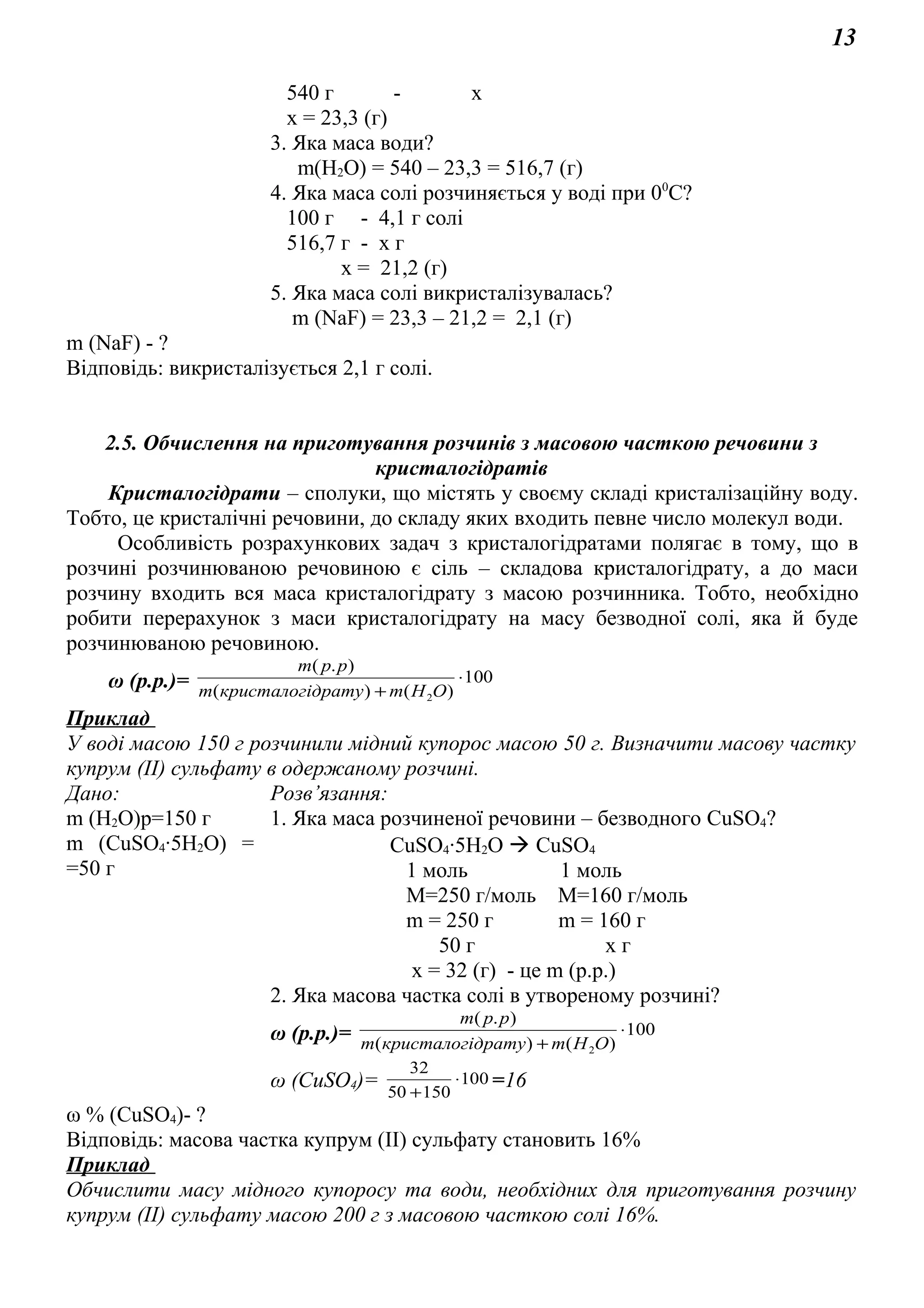 13
540 г - х
х = 23,3 (г)
3. Яка маса води?
m(Н2О) = 540 – 23,3 = 516,7 (г)
4. Яка маса солі розчиняється у воді при 00
С?
100 г - 4,1 г солі
516,7 г - х г
х = 21,2 (г)
5. Яка маса солі викристалізувалась?
m (NaF) = 23,3 – 21,2 = 2,1 (г)
m (NaF) - ?
Відповідь: викристалізується 2,1 г солі.
2.5. Обчислення на приготування розчинів з масовою часткою речовини з
кристалогідратів
Кристалогідрати – сполуки, що містять у своєму складі кристалізаційну воду.
Тобто, це кристалічні речовини, до складу яких входить певне число молекул води.
Особливість розрахункових задач з кристалогідратами полягає в тому, що в
розчині розчинюваною речовиною є сіль – складова кристалогідрату, а до маси
розчину входить вся маса кристалогідрату з масою розчинника. Тобто, необхідно
робити перерахунок з маси кристалогідрату на масу безводної солі, яка й буде
розчинюваною речовиною.
ω (р.р.)= 100
)()(
).(
2
⋅
+ ОНmдратукристалогim
ppm
Приклад
У воді масою 150 г розчинили мідний купорос масою 50 г. Визначити масову частку
купрум (ІІ) сульфату в одержаному розчині.
Дано: Розв’язання:
m (Н2О)р=150 г
m (СuSO4∙5H2O) =
=50 г
1. Яка маса розчиненої речовини – безводного СuSO4?
СuSO4∙5H2O  CuSO4
1 моль 1 моль
М=250 г/моль М=160 г/моль
m = 250 г m = 160 г
50 г х г
х = 32 (г) - це m (р.р.)
2. Яка масова частка солі в утвореному розчині?
ω (р.р.)= 100
)()(
).(
2
⋅
+ ОНmдратукристалогim
ppm
ω (СuSO4)= 100
15050
32
⋅
+
=16
ω % (СuSO4)- ?
Відповідь: масова частка купрум (ІІ) сульфату становить 16%
Приклад
Обчислити масу мідного купоросу та води, необхідних для приготування розчину
купрум (ІІ) сульфату масою 200 г з масовою часткою солі 16%.
 