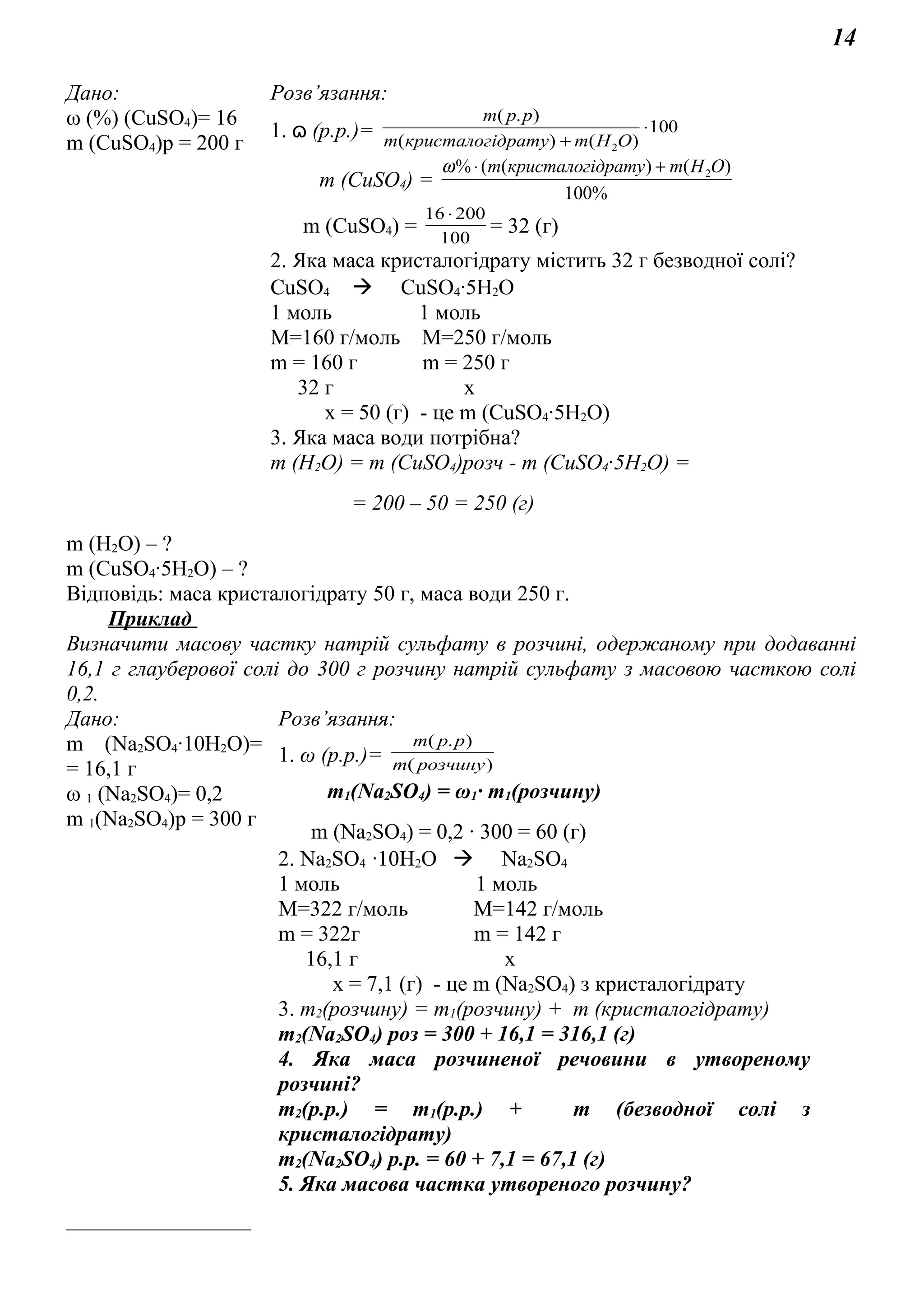 14
Дано: Розв’язання:
ω (%) (СuSO4)= 16
m (СuSO4)р = 200 г
1. ɷ (р.р.)= 100
)()(
).(
2
⋅
+ ОНmдратукристалогim
ppm
m (СuSO4) =
%100
)()((% 2OHmдратукристалогіm +⋅ω
m (СuSO4) = 100
20016 ⋅
= 32 (г)
2. Яка маса кристалогідрату містить 32 г безводної солі?
СuSO4  CuSO4∙5H2O
1 моль 1 моль
М=160 г/моль М=250 г/моль
m = 160 г m = 250 г
32 г х
х = 50 (г) - це m (СuSO4∙5H2O)
3. Яка маса води потрібна?
m (Н2О) = m (СuSO4)розч - m (СuSO4∙5H2O) =
= 200 – 50 = 250 (г)
m (Н2О) – ?
m (СuSO4∙5H2O) – ?
Відповідь: маса кристалогідрату 50 г, маса води 250 г.
Приклад
Визначити масову частку натрій сульфату в розчині, одержаному при додаванні
16,1 г глауберової солі до 300 г розчину натрій сульфату з масовою часткою солі
0,2.
Дано: Розв’язання:
m (Na2SO4∙10H2O)=
= 16,1 г
ω 1 (Na2SO4)= 0,2
m 1(Na2SO4)р = 300 г
_________________
1. ω (р.р.)= )(
).(
розчинуm
ppm
m1(Na2SO4) = ω1∙ m1(розчину)
m (Na2SO4) = 0,2 ∙ 300 = 60 (г)
2. Na2SO4 ∙10H2O  Na2SO4
1 моль 1 моль
М=322 г/моль М=142 г/моль
m = 322г m = 142 г
16,1 г х
х = 7,1 (г) - це m (Na2SO4) з кристалогідрату
3. m2(розчину) = m1(розчину) + m (кристалогідрату)
m2(Na2SO4) роз = 300 + 16,1 = 316,1 (г)
4. Яка маса розчиненої речовини в утвореному
розчині?
m2(р.р.) = m1(р.р.) + m (безводної солі з
кристалогідрату)
m2(Na2SO4) р.р. = 60 + 7,1 = 67,1 (г)
5. Яка масова частка утвореного розчину?
 