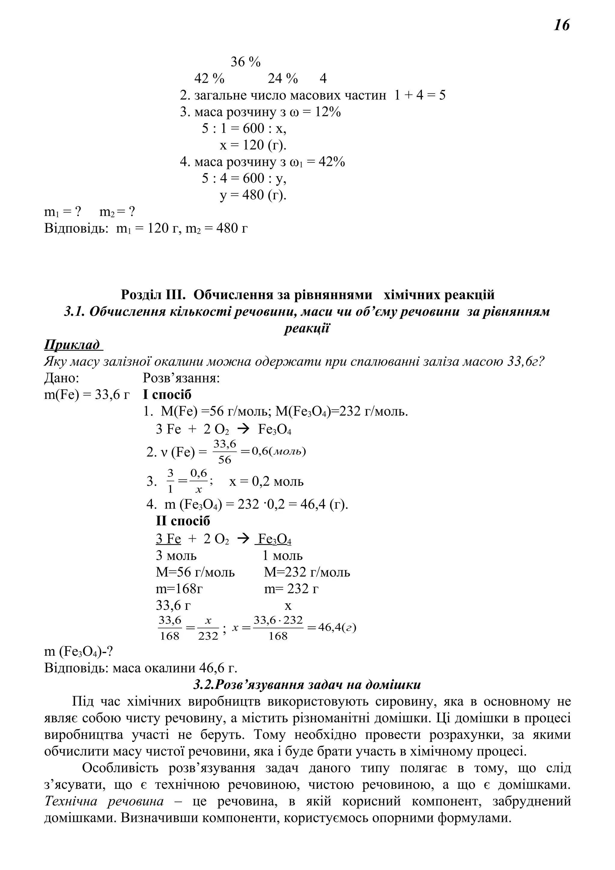 16
36 %
42 % 24 % 4
2. загальне число масових частин 1 + 4 = 5
3. маса розчину з ω = 12%
5 : 1 = 600 : х,
х = 120 (г).
4. маса розчину з ω1 = 42%
5 : 4 = 600 : у,
у = 480 (г).
m1 = ? m2 = ?
Відповідь: m1 = 120 г, m2 = 480 г
Розділ ІІІ. Обчислення за рівняннями хімічних реакцій
3.1. Обчислення кількості речовини, маси чи об’єму речовини за рівнянням
реакції
Приклад
Яку масу залізної окалини можна одержати при спалюванні заліза масою 33,6г?
Дано: Розв’язання:
m(Fe) = 33,6 г І спосіб
1. М(Fe) =56 г/моль; М(Fe3O4)=232 г/моль.
3 Fe + 2 O2  Fe3O4
2. ν (Fe) = )(6,0
56
6,33
моль=
3. ;
6,0
1
3
x
= х = 0,2 моль
4. m (Fe3O4) = 232 ·0,2 = 46,4 (г).
ІІ спосіб
3 Fe + 2 O2  Fe3O4
3 моль 1 моль
М=56 г/моль М=232 г/моль
m=168г m= 232 г
33,6 г х
232168
6,33 x
= ; )(4,46
168
2326,33
гx =
⋅
=
m (Fe3O4)-?
Відповідь: маса окалини 46,6 г.
3.2.Розв’язування задач на домішки
Під час хімічних виробництв використовують сировину, яка в основному не
являє собою чисту речовину, а містить різноманітні домішки. Ці домішки в процесі
виробництва участі не беруть. Тому необхідно провести розрахунки, за якими
обчислити масу чистої речовини, яка і буде брати участь в хімічному процесі.
Особливість розв’язування задач даного типу полягає в тому, що слід
з’ясувати, що є технічною речовиною, чистою речовиною, а що є домішками.
Технічна речовина – це речовина, в якій корисний компонент, забруднений
домішками. Визначивши компоненти, користуємось опорними формулами.
 