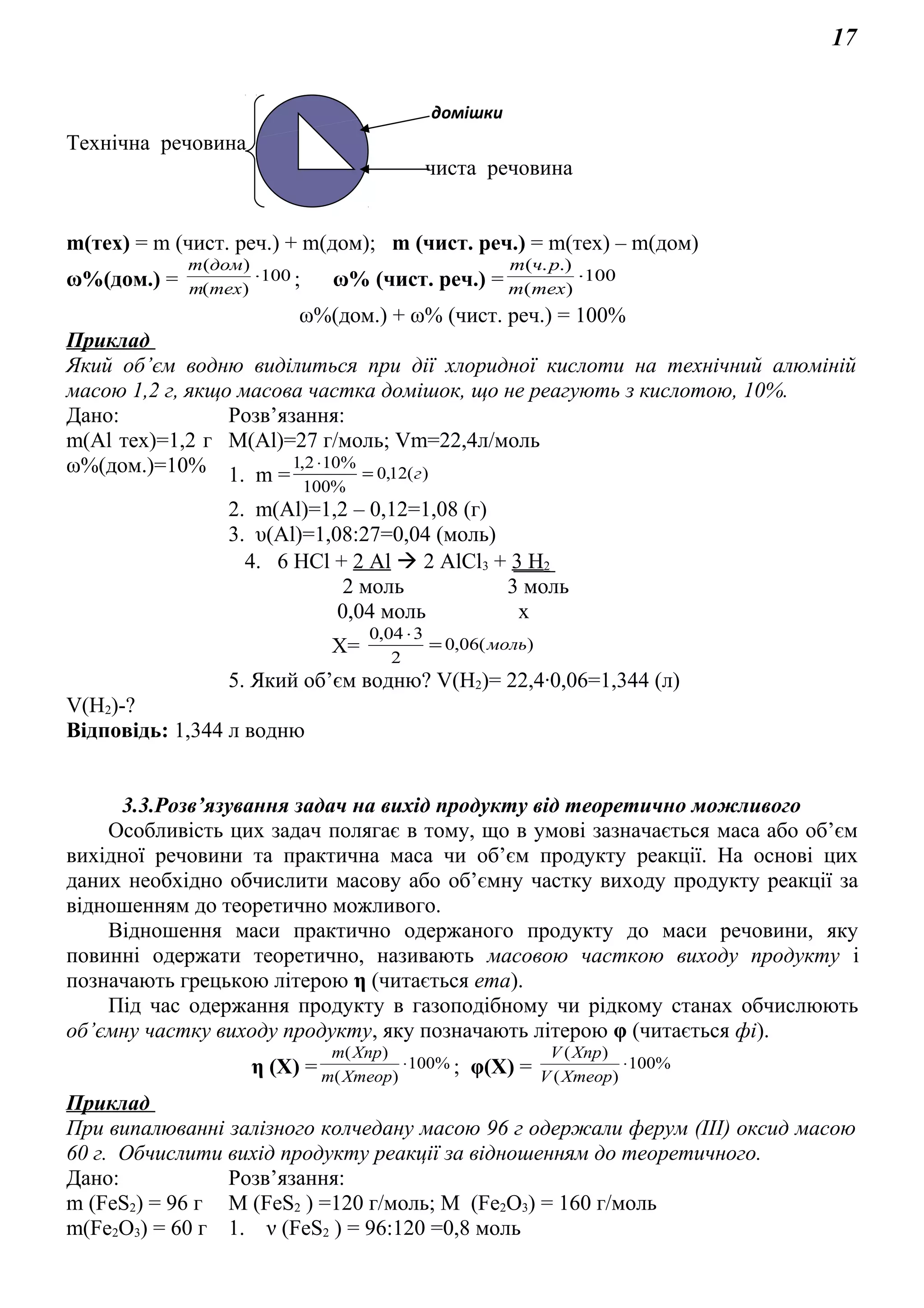 17
Технічна речовина
чиста речовина
m(тex) = m (чист. реч.) + m(дом); m (чист. реч.) = m(тex) – m(дом)
ω%(дом.) = 100
)(
)(
⋅
техm
домm
; ω% (чист. реч.) = 100
)(
.).(
⋅
техm
рчm
ω%(дом.) + ω% (чист. реч.) = 100%
Приклад
Який об’єм водню виділиться при дії хлоридної кислоти на технічний алюміній
масою 1,2 г, якщо масова частка домішок, що не реагують з кислотою, 10%.
Дано: Розв’язання:
m(Al тех)=1,2 г
ω%(дом.)=10%
М(Аl)=27 г/моль; Vm=22,4л/моль
1. m = )(12,0
%100
%102,1
г=
⋅
2. m(Al)=1,2 – 0,12=1,08 (г)
3. υ(Al)=1,08:27=0,04 (моль)
4. 6 HCl + 2 Al  2 AlCl3 + 3 H2
2 моль 3 моль
0,04 моль х
Х= )(06,0
2
304,0
моль=
⋅
5. Який об’єм водню? V(H2)= 22,4∙0,06=1,344 (л)
V(H2)-?
Відповідь: 1,344 л водню
3.3.Розв’язування задач на вихід продукту від теоретично можливого
Особливість цих задач полягає в тому, що в умові зазначається маса або об’єм
вихідної речовини та практична маса чи об’єм продукту реакції. На основі цих
даних необхідно обчислити масову або об’ємну частку виходу продукту реакції за
відношенням до теоретично можливого.
Відношення маси практично одержаного продукту до маси речовини, яку
повинні одержати теоретично, називають масовою часткою виходу продукту і
позначають грецькою літерою η (читається ета).
Під час одержання продукту в газоподібному чи рідкому станах обчислюють
об’ємну частку виходу продукту, яку позначають літерою φ (читається фі).
η (Х) = %100
)(
)(
⋅
Хтеорm
Хпрm
; φ(Х) = %100
)(
)(
⋅
ХтеорV
ХпрV
Приклад
При випалюванні залізного колчедану масою 96 г одержали ферум (ІІІ) оксид масою
60 г. Обчислити вихід продукту реакції за відношенням до теоретичного.
Дано: Розв’язання:
m (FeS2) = 96 г
m(Fe2O3) = 60 г
М (FeS2 ) =120 г/моль; М (Fe2O3) = 160 г/моль
1. ν (FeS2 ) = 96:120 =0,8 моль
домішки
 