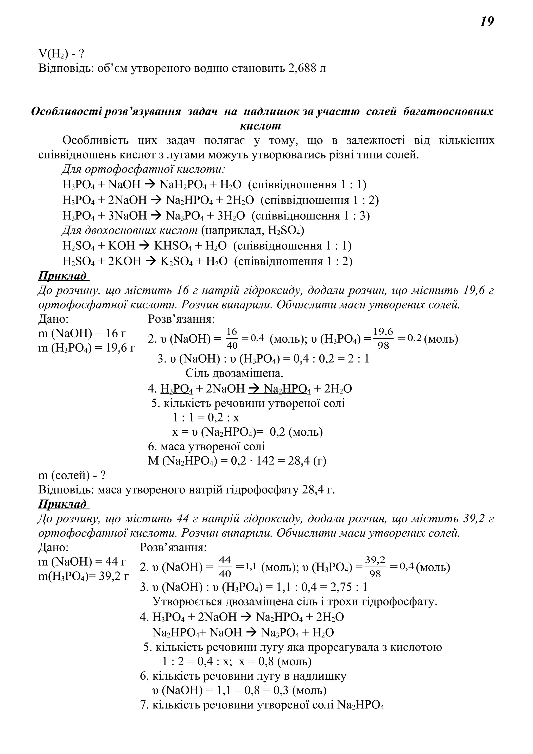 19
V(H2) - ?
Відповідь: об’єм утвореного водню становить 2,688 л
Особливості розв’язування задач на надлишок за участю солей багатоосновних
кислот
Особливість цих задач полягає у тому, що в залежності від кількісних
співвідношень кислот з лугами можуть утворюватись різні типи солей.
Для ортофосфатної кислоти:
Н3РО4 + NaOH  NaH2PO4 + H2O (співвідношення 1 : 1)
Н3РО4 + 2NaOH  Na2HPO4 + 2H2O (співвідношення 1 : 2)
Н3РО4 + 3NaOH  Na3PO4 + 3H2O (співвідношення 1 : 3)
Для двохосновних кислот (наприклад, Н2SО4)
Н2SО4 + KOH  KНSО4 + H2O (співвідношення 1 : 1)
Н2SО4 + 2KOH  K2SО4 + H2O (співвідношення 1 : 2)
Приклад
До розчину, що містить 16 г натрій гідроксиду, додали розчин, що містить 19,6 г
ортофосфатної кислоти. Розчин випарили. Обчислити маси утворених солей.
Дано: Розв’язання:
m (NaOH) = 16 г
m (Н3РО4) = 19,6 г
2. υ (NaOH) = 4,0
40
16
= (моль); υ (Н3РО4) = 2,0
98
6,19
= (моль)
3. υ (NaOH) : υ (Н3РО4) = 0,4 : 0,2 = 2 : 1
Сіль двозаміщена.
4. Н3РО4 + 2NaOH  Na2HPO4 + 2H2O
5. кількість речовини утвореної солі
1 : 1 = 0,2 : х
х = υ (Na2HPO4)= 0,2 (моль)
6. маса утвореної солі
M (Na2HPO4) = 0,2 ∙ 142 = 28,4 (г)
m (солей) - ?
Відповідь: маса утвореного натрій гідрофосфату 28,4 г.
Приклад
До розчину, що містить 44 г натрій гідроксиду, додали розчин, що містить 39,2 г
ортофосфатної кислоти. Розчин випарили. Обчислити маси утворених солей.
Дано: Розв’язання:
m (NaOH) = 44 г
m(Н3РО4)= 39,2 г
2. υ (NaOH) = 1,1
40
44
= (моль); υ (Н3РО4) = 4,0
98
2,39
= (моль)
3. υ (NaOH) : υ (Н3РО4) = 1,1 : 0,4 = 2,75 : 1
Утворюється двозаміщена сіль і трохи гідрофосфату.
4. Н3РО4 + 2NaOH  Na2HPO4 + 2H2O
Na2HPO4+ NaOH  Na3PO4 + H2O
5. кількість речовини лугу яка прореагувала з кислотою
1 : 2 = 0,4 : х; х = 0,8 (моль)
6. кількість речовини лугу в надлишку
υ (NaOH) = 1,1 – 0,8 = 0,3 (моль)
7. кількість речовини утвореної солі Na2HPO4
 