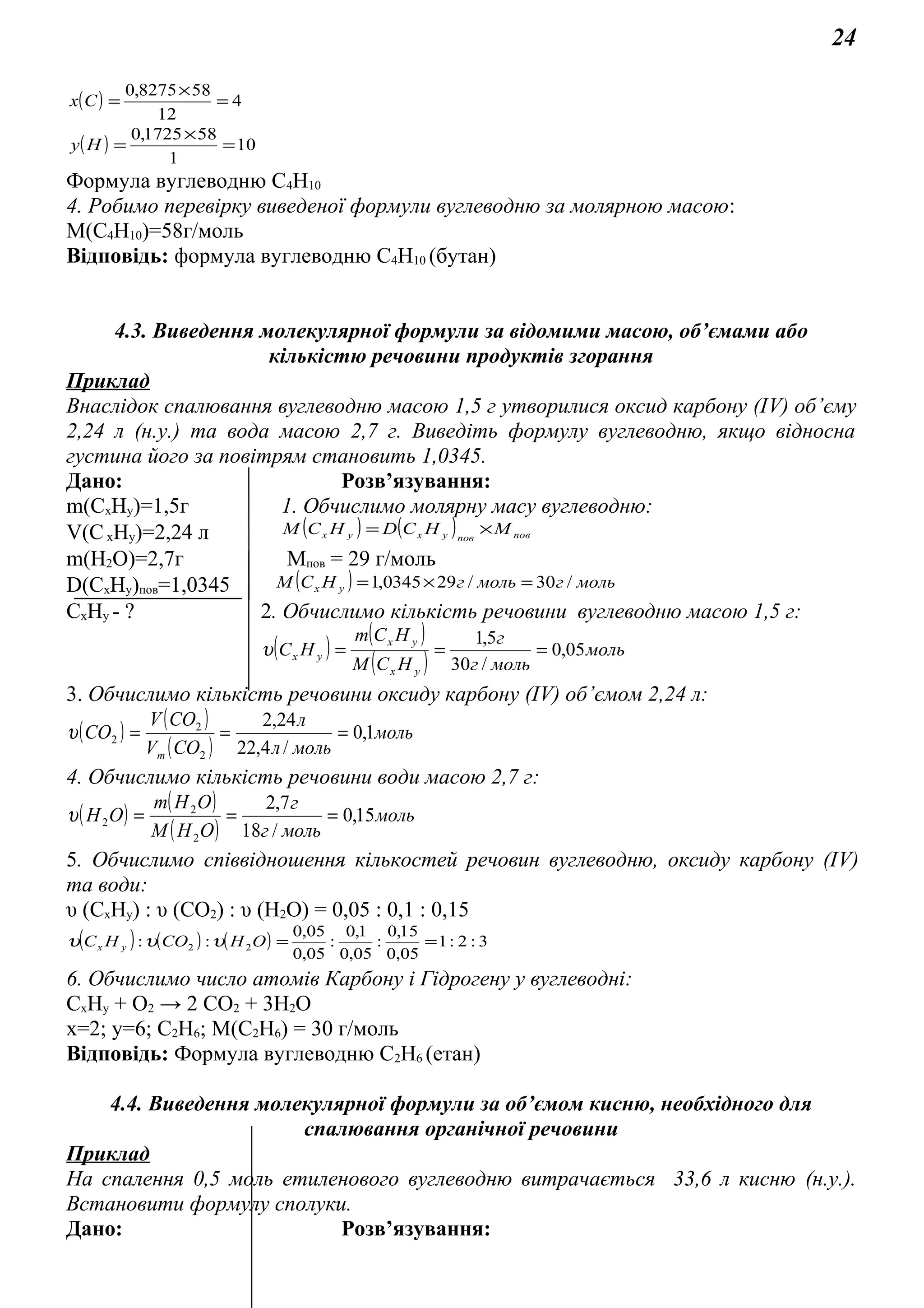 24
( ) 4
12
588275,0
=
×
=Сх
( ) 10
1
581725,0
=
×
=Ну
Формула вуглеводню С4Н10
4. Робимо перевірку виведеної формули вуглеводню за молярною масою:
М(С4Н10)=58г/моль
Відповідь: формула вуглеводню С4Н10 (бутан)
4.3. Виведення молекулярної формули за відомими масою, об’ємами або
кількістю речовини продуктів згорання
Приклад
Внаслідок спалювання вуглеводню масою 1,5 г утворилися оксид карбону (ІV) об’єму
2,24 л (н.у.) та вода масою 2,7 г. Виведіть формулу вуглеводню, якщо відносна
густина його за повітрям становить 1,0345.
Дано: Розв’язування:
m(CxHy)=1,5г 1. Обчислимо молярну масу вуглеводню:
V(CxHy)=2,24 л ( ) ( ) повповухух МНСDНСM ×=
m(H2O)=2,7г Mпов = 29 г/моль
D(CxHy)пов=1,0345 ( ) мольгмольгНСМ ух /30/290345,1 =×=
CxHy - ? 2. Обчислимо кількість речовини вуглеводню масою 1,5 г:
( ) ( )
( ) моль
мольг
г
НСM
НСm
НС
ух
ух
ух 05,0
/30
5,1
===υ
3. Обчислимо кількість речовини оксиду карбону (ІV) об’ємом 2,24 л:
( )
( )
( )
моль
мольл
л
СОV
СОV
СО
m
1,0
/4,22
24,2
2
2
2 ===υ
4. Обчислимо кількість речовини води масою 2,7 г:
( ) ( )
( )
моль
мольг
г
ОНM
ОНm
ОН 15,0
/18
7,2
2
2
2 ===υ
5. Обчислимо співвідношення кількостей речовин вуглеводню, оксиду карбону (ІV)
та води:
υ (CxHy) : υ (СО2) : υ (Н2О) = 0,05 : 0,1 : 0,15
( ) ( ) ( ) 3:2:1
05,0
15,0
:
05,0
1,0
:
05,0
05,0
:: 22 ==ОНСОНС ух υυυ
6. Обчислимо число атомів Карбону і Гідрогену у вуглеводні:
СхНу + О2 → 2 СО2 + 3Н2О
х=2; у=6; С2Н6; М(С2Н6) = 30 г/моль
Відповідь: Формула вуглеводню С2Н6 (етан)
4.4. Виведення молекулярної формули за об’ємом кисню, необхідного для
спалювання органічної речовини
Приклад
На спалення 0,5 моль етиленового вуглеводню витрачається 33,6 л кисню (н.у.).
Встановити формулу сполуки.
Дано: Розв’язування:
 