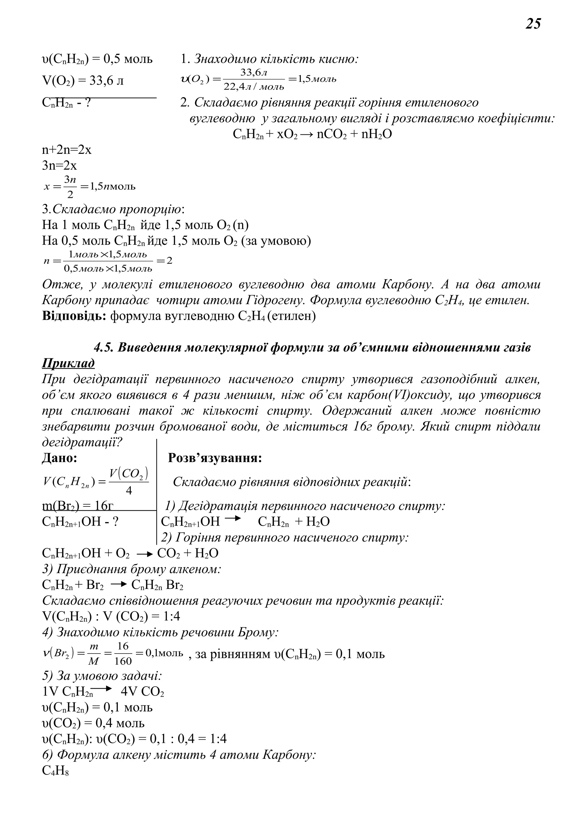 25
υ(СnH2n) = 0,5 моль 1. Знаходимо кількість кисню:
V(O2) = 33,6 л моль
мольл
л
О 5,1
/4,22
6,33
)( 2 ==υ
СnH2n - ? 2. Складаємо рівняння реакції горіння етиленового
вуглеводню у загальному вигляді і розставляємо коефіцієнти:
СnH2n + хO2 → nСО2 + nН2О
n+2n=2x
3n=2x
моль5,1
2
3
n
n
х ==
3.Складаємо пропорцію:
На 1 моль СnH2n йде 1,5 моль O2 (n)
На 0,5 моль СnH2n йде 1,5 моль О2 (за умовою)
2
5,15,0
5,11
=
×
×
=
мольмоль
мольмоль
n
Отже, у молекулі етиленового вуглеводню два атоми Карбону. А на два атоми
Карбону припадає чотири атоми Гідрогену. Формула вуглеводню С2Н4, це етилен.
Відповідь: формула вуглеводню С2Н4 (етилен)
4.5. Виведення молекулярної формули за об’ємними відношеннями газів
Приклад
При дегідратації первинного насиченого спирту утворився газоподібний алкен,
об’єм якого виявився в 4 рази меншим, ніж об’єм карбон(VI)оксиду, що утворився
при спалювані такої ж кількості спирту. Одержаний алкен може повністю
знебарвити розчин бромованої води, де міститься 16г брому. Який спирт піддали
дегідратації?
Дано: Розв’язування:
( )
4
)( 2
2
COV
HCV nn = Складаємо рівняння відповідних реакцій:
m(Br2) = 16г 1) Дегідратація первинного насиченого спирту:
СnH2n+1OH - ? СnH2n+1OH СnH2n + H2O
2) Горіння первинного насиченого спирту:
СnH2n+1OH + О2 СО2 + Н2О
3) Приєднання брому алкеном:
СnH2n + Br2 СnH2n Br2
Складаємо співвідношення реагуючих речовин та продуктів реакції:
V(СnH2n) : V (CO2) = 1:4
4) Знаходимо кількість речовини Брому:
( ) моль1,0
160
16
2 ===
M
m
Brν , за рівнянням υ(СnH2n) = 0,1 моль
5) За умовою задачі:
1V СnH2n 4V CO2
υ(СnH2n) = 0,1 моль
υ(CO2) = 0,4 моль
υ(СnH2n): υ(CO2) = 0,1 : 0,4 = 1:4
6) Формула алкену містить 4 атоми Карбону:
С4Н8
 