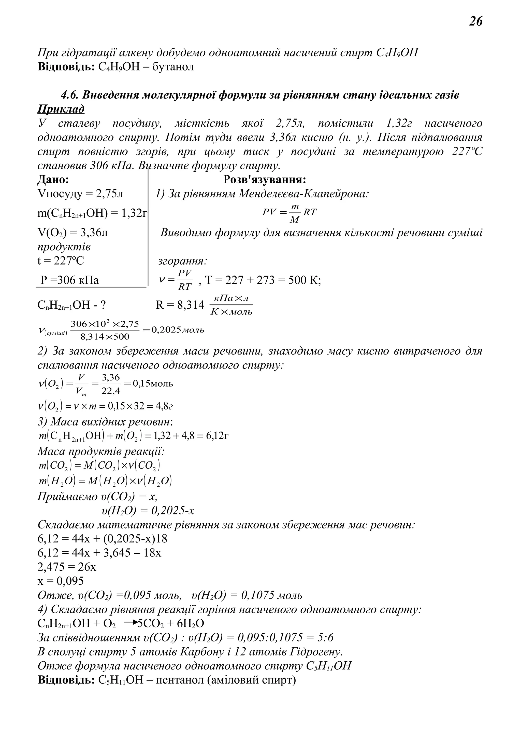 26
При гідратації алкену добудемо одноатомний насичений спирт С4Н9ОН
Відповідь: С4Н9ОН – бутанол
4.6. Виведення молекулярної формули за рівнянням стану ідеальних газів
Приклад
У сталеву посудину, місткість якої 2,75л, помістили 1,32г насиченого
одноатомного спирту. Потім туди ввели 3,36л кисню (н. у.). Після підпалювання
спирт повністю згорів, при цьому тиск у посудині за температурою 227ºС
становив 306 кПа. Визначте формулу спирту.
Дано: Розв'язування:
Vпосуду = 2,75л 1) За рівнянням Менделєєва-Клапейрона:
m(CnH2n+1OH) = 1,32г RT
M
m
PV =
V(O2) = 3,36л Виводимо формулу для визначення кількості речовини суміші
продуктів
t = 227ºС згорання:
P =306 кПа RT
PV
=ν , Т = 227 + 273 = 500 К;
CnH2n+1OH - ? R = 8,314 мольК
лкПа
×
×
( ) мольсуміші 2025,0
500314,8
75,210306 3
=
×
××
ν
2) За законом збереження маси речовини, знаходимо масу кисню витраченого для
спалювання насиченого одноатомного спирту:
( ) 5моль1,0
4,22
36,3
2 ===
mV
V
Оν
( ) гтО 8,43215,02 =×=×=νν
3) Маса вихідних речовин:
( ) ( ) г12,68,432,1OHHC 212nn =+=++ Omm
Маса продуктів реакції:
( ) ( ) ( )222 COCOMCOm ν×=
( ) ( ) ( )OHOHMOHm 222 ν×=
Приймаємо υ(СО2) = х,
υ(Н2О) = 0,2025-х
Складаємо математичне рівняння за законом збереження мас речовин:
6,12 = 44х + (0,2025-х)18
6,12 = 44х + 3,645 – 18х
2,475 = 26х
х = 0,095
Отже, υ(СО2) =0,095 моль, υ(Н2О) = 0,1075 моль
4) Складаємо рівняння реакції горіння насиченого одноатомного спирту:
CnH2n+1OH + О2 5СО2 + 6Н2О
За співвідношенням υ(СО2) : υ(Н2О) = 0,095:0,1075 = 5:6
В сполуці спирту 5 атомів Карбону і 12 атомів Гідрогену.
Отже формула насиченого одноатомного спирту С5Н11ОН
Відповідь: С5Н11ОН – пентанол (аміловий спирт)
 