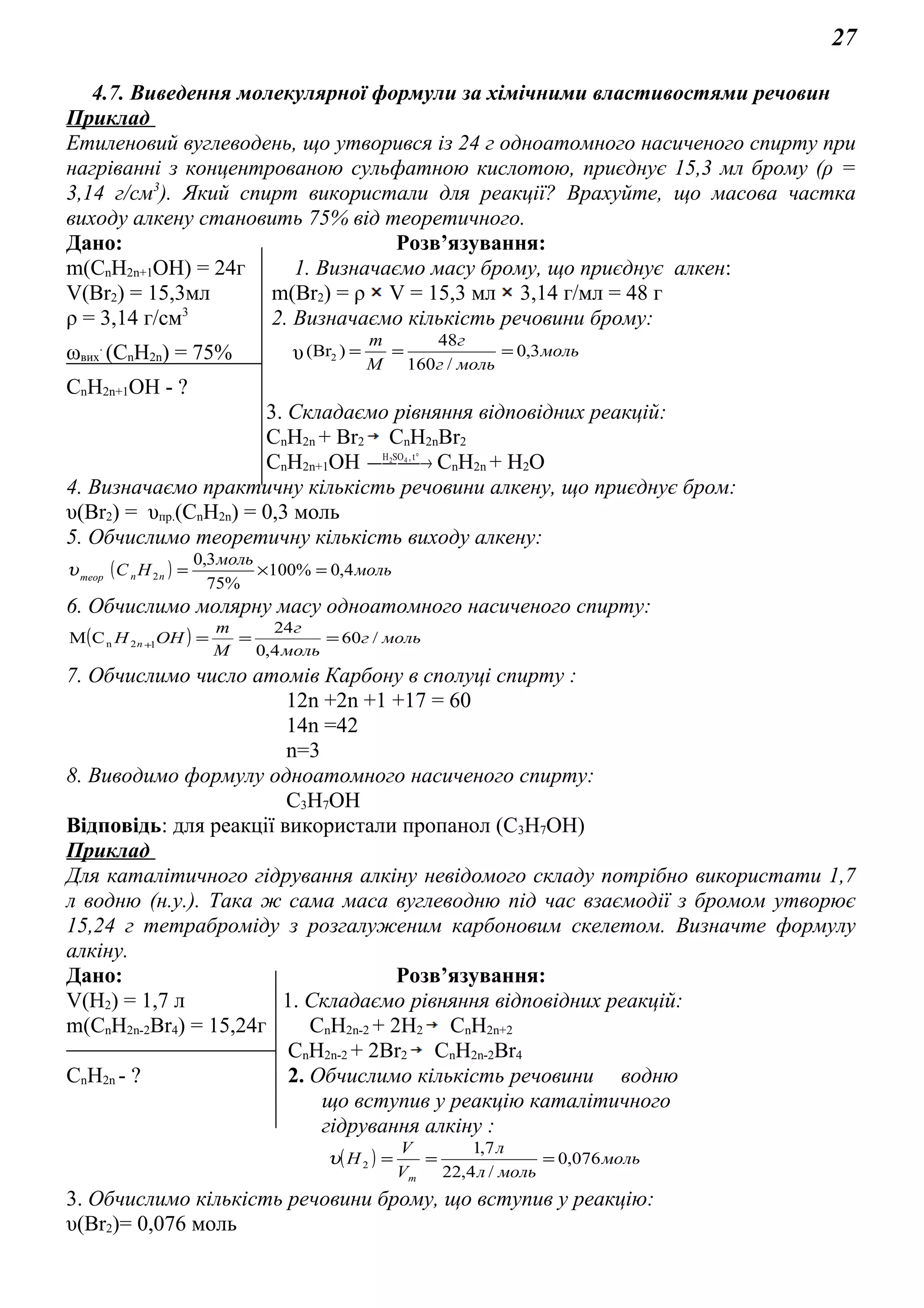 27
4.7. Виведення молекулярної формули за хімічними властивостями речовин
Приклад
Етиленовий вуглеводень, що утворився із 24 г одноатомного насиченого спирту при
нагріванні з концентрованою сульфатною кислотою, приєднує 15,3 мл брому (ρ =
3,14 г/см3
). Який спирт використали для реакції? Врахуйте, що масова частка
виходу алкену становить 75% від теоретичного.
Дано: Розв’язування:
m(СnH2n+1OH) = 24г 1. Визначаємо масу брому, що приєднує алкен:
V(Br2) = 15,3мл m(Br2) = ρ V = 15,3 мл 3,14 г/мл = 48 г
ρ = 3,14 г/см3
2. Визначаємо кількість речовини брому:
ωвих
.
(СnH2n) = 75% υ моль
мольг
г
M
m
3,0
/160
48
)(Br2 ===
СnH2n+1OH - ?
3. Складаємо рівняння відповідних реакцій:
СnH2n + Br2 СnH2nBr2
СnH2n+1OH  → °t,SOH 42
СnH2n + H2O
4. Визначаємо практичну кількість речовини алкену, що приєднує бром:
υ(Br2) = υпр.(СnH2n) = 0,3 моль
5. Обчислимо теоретичну кількість виходу алкену:
( ) моль
моль
НС nnтеор
4,0%100
%75
3,0
2 =×=υ
6. Обчислимо молярну масу одноатомного насиченого спирту:
( ) мольг
моль
г
M
m
ОНH n /60
4,0
24
СM 12n ===+
7. Обчислимо число атомів Карбону в сполуці спирту :
12n +2n +1 +17 = 60
14n =42
n=3
8. Виводимо формулу одноатомного насиченого спирту:
С3Н7OH
Відповідь: для реакції використали пропанол (С3Н7OH)
Приклад
Для каталітичного гідрування алкіну невідомого складу потрібно використати 1,7
л водню (н.у.). Така ж сама маса вуглеводню під час взаємодії з бромом утворює
15,24 г тетраброміду з розгалуженим карбоновим скелетом. Визначте формулу
алкіну.
Дано: Розв’язування:
V(H2) = 1,7 л 1. Складаємо рівняння відповідних реакцій:
m(СnH2n-2Br4) = 15,24г СnH2n-2 + 2H2 СnH2n+2
СnH2n-2 + 2Br2 СnH2n-2Br4
СnH2n - ? 2. Обчислимо кількість речовини водню
що вступив у реакцію каталітичного
гідрування алкіну :
( ) моль
мольл
л
V
V
Н
m
076,0
/4,22
7,1
2 ===υ
3. Обчислимо кількість речовини брому, що вступив у реакцію:
υ(Br2)= 0,076 моль
 