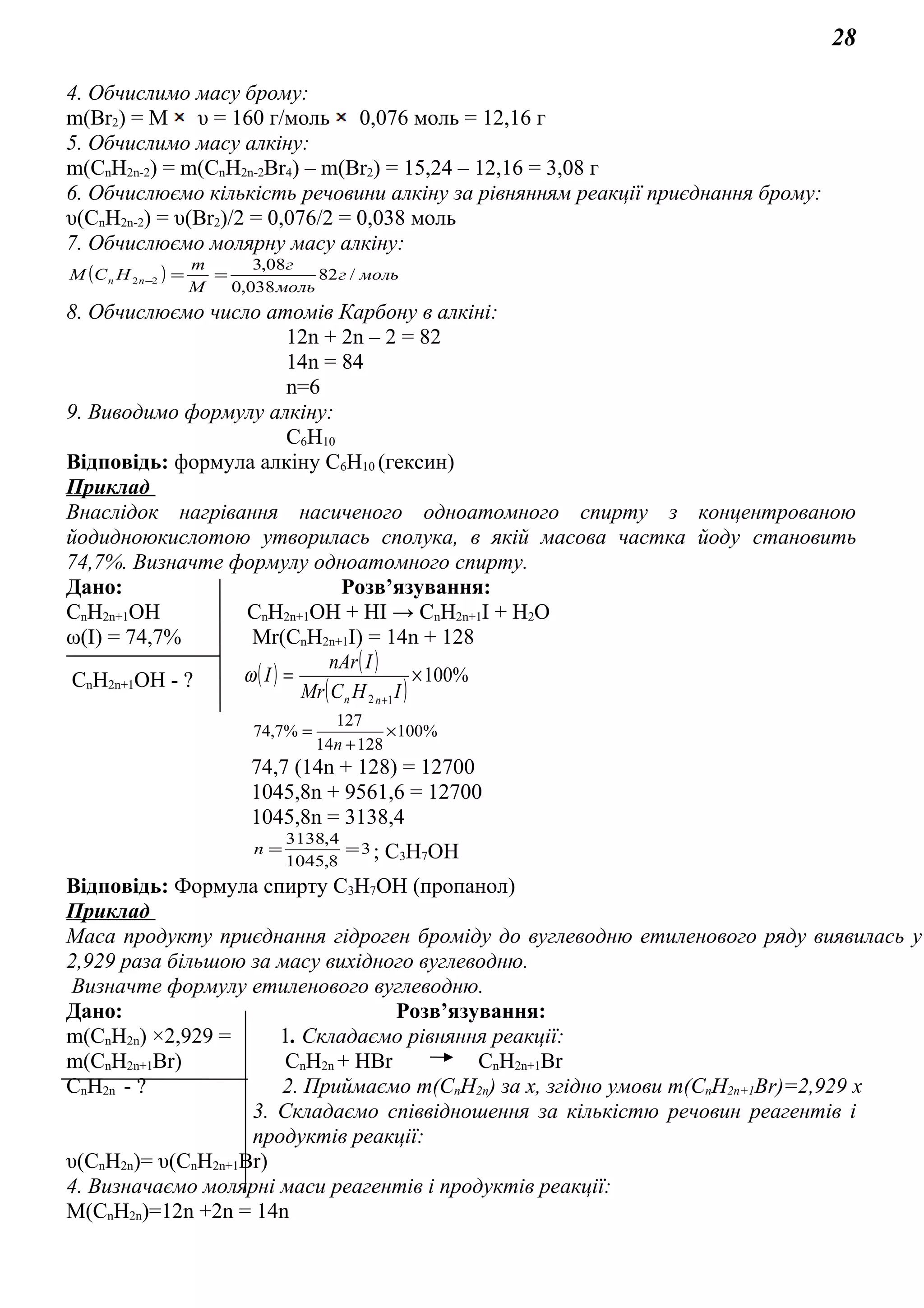 28
4. Обчислимо масу брому:
m(Br2) = М υ = 160 г/моль 0,076 моль = 12,16 г
5. Обчислимо масу алкіну:
m(СnH2n-2) = m(СnH2n-2Br4) – m(Br2) = 15,24 – 12,16 = 3,08 г
6. Обчислюємо кількість речовини алкіну за рівнянням реакції приєднання брому:
υ(СnH2n-2) = υ(Br2)/2 = 0,076/2 = 0,038 моль
7. Обчислюємо молярну масу алкіну:
( ) мольг
моль
г
M
m
НСM nn /82
038,0
08,3
22 ==−
8. Обчислюємо число атомів Карбону в алкіні:
12n + 2n – 2 = 82
14n = 84
n=6
9. Виводимо формулу алкіну:
С6H10
Відповідь: формула алкіну С6H10 (гексин)
Приклад
Внаслідок нагрівання насиченого одноатомного спирту з концентрованою
йодидноюкислотою утворилась сполука, в якій масова частка йоду становить
74,7%. Визначте формулу одноатомного спирту.
Дано: Розв’язування:
СnH2n+1OH СnH2n+1OH + НI → СnH2n+1I + H2O
ω(I) = 74,7% Mr(СnH2n+1I) = 14n + 128
СnH2n+1OH - ? ( ) ( )
( )
%100
12
×=
+
IНCMr
InAr
I
nn
ω
%100
12814
127
%7,74 ×
+
=
n
74,7 (14n + 128) = 12700
1045,8n + 9561,6 = 12700
1045,8n = 3138,4
3
8,1045
4,3138
==n ; С3Н7ОН
Відповідь: Формула спирту С3Н7ОН (пропанол)
Приклад
Маса продукту приєднання гідроген броміду до вуглеводню етиленового ряду виявилась у
2,929 раза більшою за масу вихідного вуглеводню.
Визначте формулу етиленового вуглеводню.
Дано: Розв’язування:
m(CnH2n) ×2,929 = 1. Складаємо рівняння реакції:
m(CnH2n+1Br) CnH2n + НBr CnH2n+1Br
CnH2n - ? 2. Приймаємо m(CnH2n) за х, згідно умови m(CnH2n+1Br)=2,929 х
3. Складаємо співвідношення за кількістю речовин реагентів і
продуктів реакції:
υ(CnH2n)= υ(CnH2n+1Br)
4. Визначаємо молярні маси реагентів і продуктів реакції:
М(CnH2n)=12n +2n = 14n
 