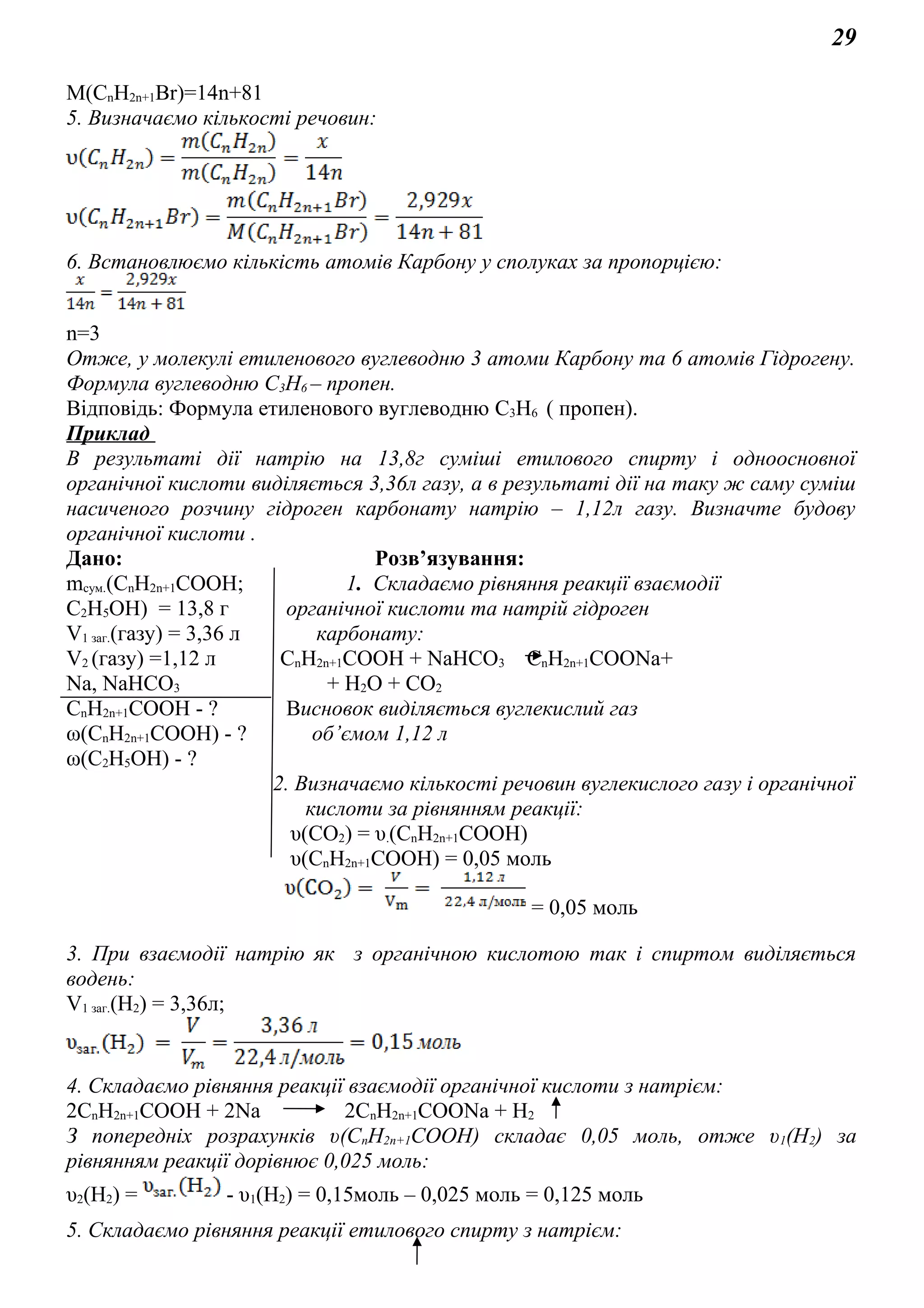 29
M(CnH2n+1Br)=14n+81
5. Визначаємо кількості речовин:
6. Встановлюємо кількість атомів Карбону у сполуках за пропорцією:
n=3
Отже, у молекулі етиленового вуглеводню 3 атоми Карбону та 6 атомів Гідрогену.
Формула вуглеводню C3H6 – пропен.
Відповідь: Формула етиленового вуглеводню C3H6 ( пропен).
Приклад
В результаті дії натрію на 13,8г суміші етилового спирту і одноосновної
органічної кислоти виділяється 3,36л газу, а в результаті дії на таку ж саму суміш
насиченого розчину гідроген карбонату натрію – 1,12л газу. Визначте будову
органічної кислоти .
Дано: Розв’язування:
mсум.(СnH2n+1COOH; 1. Складаємо рівняння реакції взаємодії
C2H5OH) = 13,8 г органічної кислоти та натрій гідроген
V1 заг.(газу) = 3,36 л карбонату:
V2 (газу) =1,12 л СnH2n+1COOH + NaHCO3 СnH2n+1COONa+
Na, NaHCO3 + H2O + CO2
СnH2n+1COOH - ? Висновок виділяється вуглекислий газ
ω(СnH2n+1COOH) - ? об’ємом 1,12 л
ω(C2H5OH) - ?
2. Визначаємо кількості речовин вуглекислого газу і органічної
кислоти за рівнянням реакції:
υ(CO2) = υ.(СnH2n+1COOH)
υ(СnH2n+1COOH) = 0,05 моль
= 0,05 моль
3. При взаємодії натрію як з органічною кислотою так і спиртом виділяється
водень:
V1 заг.(Н2) = 3,36л;
4. Складаємо рівняння реакції взаємодії органічної кислоти з натрієм:
2СnH2n+1COOH + 2Na 2СnH2n+1COONa + H2
З попередніх розрахунків υ(СnH2n+1COOH) складає 0,05 моль, отже υ1(Н2) за
рівнянням реакції дорівнює 0,025 моль:
υ2(Н2) = - υ1(Н2) = 0,15моль – 0,025 моль = 0,125 моль
5. Складаємо рівняння реакції етилового спирту з натрієм:
 