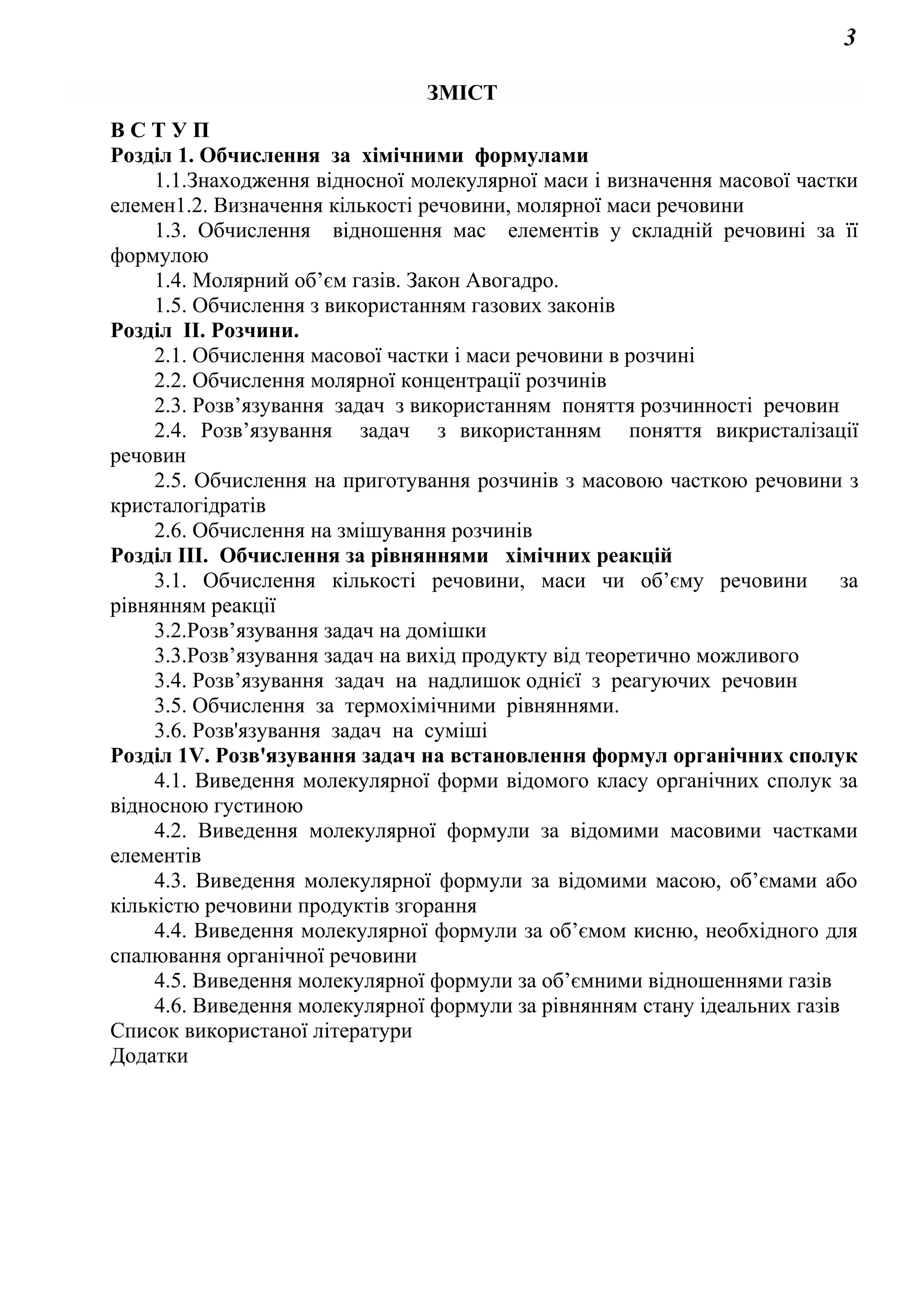 3
ЗМІСТ
В С Т У П
Розділ 1. Обчислення за хімічними формулами
1.1.Знаходження відносної молекулярної маси і визначення масової частки
елемен1.2. Визначення кількості речовини, молярної маси речовини
1.3. Обчислення відношення мас елементів у складній речовині за її
формулою
1.4. Молярний об’єм газів. Закон Авогадро.
1.5. Обчислення з використанням газових законів
Розділ ІІ. Розчини.
2.1. Обчислення масової частки і маси речовини в розчині
2.2. Обчислення молярної концентрації розчинів
2.3. Розв’язування задач з використанням поняття розчинності речовин
2.4. Розв’язування задач з використанням поняття викристалізації
речовин
2.5. Обчислення на приготування розчинів з масовою часткою речовини з
кристалогідратів
2.6. Обчислення на змішування розчинів
Розділ ІІІ. Обчислення за рівняннями хімічних реакцій
3.1. Обчислення кількості речовини, маси чи об’єму речовини за
рівнянням реакції
3.2.Розв’язування задач на домішки
3.3.Розв’язування задач на вихід продукту від теоретично можливого
3.4. Розв’язування задач на надлишок однієї з реагуючих речовин
3.5. Обчислення за термохімічними рівняннями.
3.6. Розв'язування задач на суміші
Розділ 1V. Розв'язування задач на встановлення формул органічних сполук
4.1. Виведення молекулярної форми відомого класу органічних сполук за
відносною густиною
4.2. Виведення молекулярної формули за відомими масовими частками
елементів
4.3. Виведення молекулярної формули за відомими масою, об’ємами або
кількістю речовини продуктів згорання
4.4. Виведення молекулярної формули за об’ємом кисню, необхідного для
спалювання органічної речовини
4.5. Виведення молекулярної формули за об’ємними відношеннями газів
4.6. Виведення молекулярної формули за рівнянням стану ідеальних газів
Список використаної літератури
Додатки
 