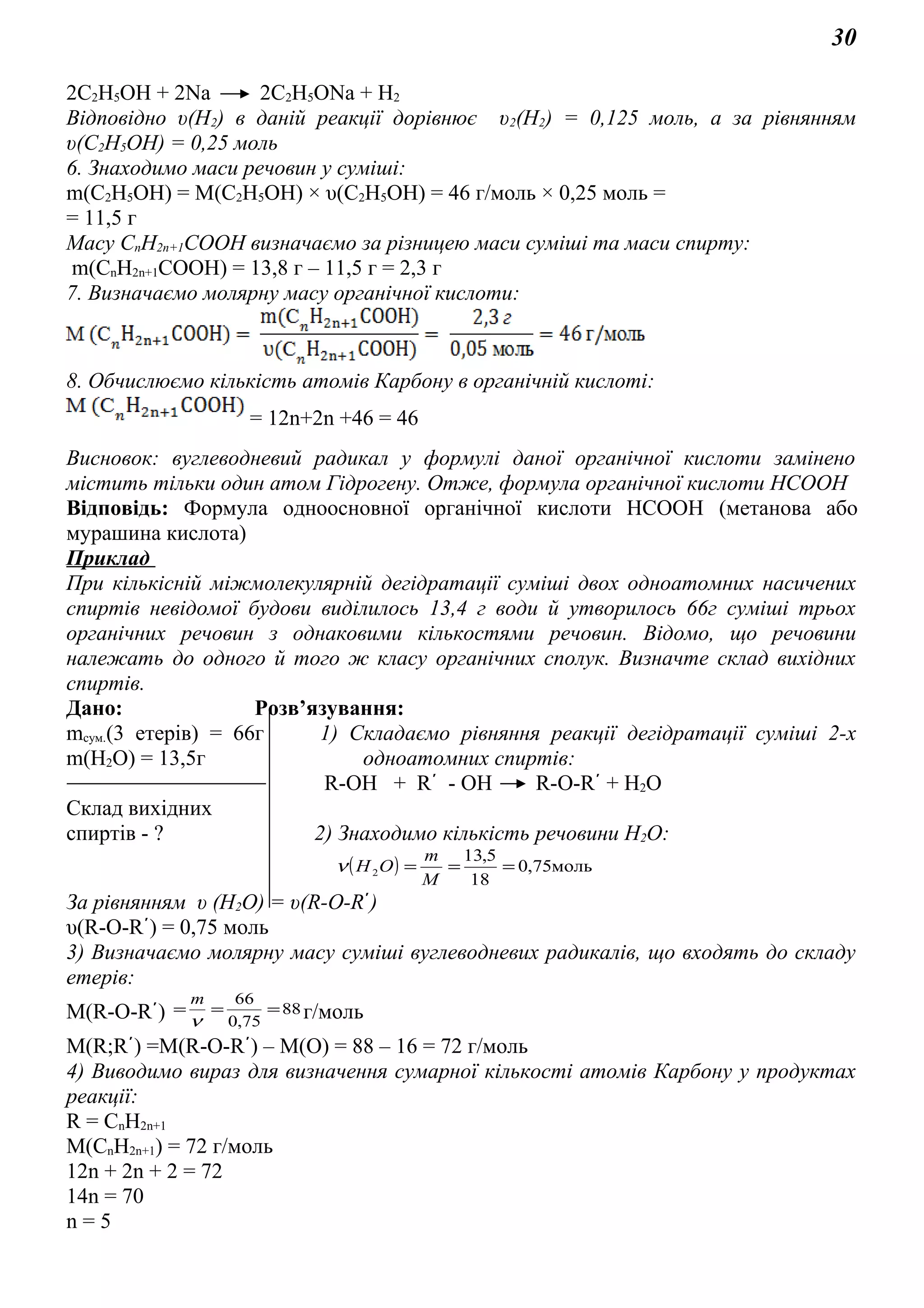 30
2C2H5OH + 2Na 2C2H5ONa + H2
Відповідно υ(Н2) в даній реакції дорівнює υ2(Н2) = 0,125 моль, а за рівнянням
υ(C2H5OH) = 0,25 моль
6. Знаходимо маси речовин у суміші:
m(C2H5OH) = M(C2H5OH) × υ(C2H5OH) = 46 г/моль × 0,25 моль =
= 11,5 г
Масу СnH2n+1COOH визначаємо за різницею маси суміші та маси спирту:
m(СnH2n+1COOH) = 13,8 г – 11,5 г = 2,3 г
7. Визначаємо молярну масу органічної кислоти:
8. Обчислюємо кількість атомів Карбону в органічній кислоті:
= 12n+2n +46 = 46
Висновок: вуглеводневий радикал у формулі даної органічної кислоти замінено
містить тільки один атом Гідрогену. Отже, формула органічної кислоти НСООН
Відповідь: Формула одноосновної органічної кислоти НСООН (метанова або
мурашина кислота)
Приклад
При кількісній міжмолекулярній дегідратації суміші двох одноатомних насичених
спиртів невідомої будови виділилось 13,4 г води й утворилось 66г суміші трьох
органічних речовин з однаковими кількостями речовин. Відомо, що речовини
належать до одного й того ж класу органічних сполук. Визначте склад вихідних
спиртів.
Дано: Розв’язування:
mсум.(3 етерів) = 66г 1) Складаємо рівняння реакції дегідратації суміші 2-х
m(H2O) = 13,5г одноатомних спиртів:
R-OH + R´ - OH R-O-R´ + H2O
Склад вихідних
спиртів - ? 2) Знаходимо кількість речовини Н2О:
( ) моль75,0
18
5,13
2 ===
M
m
ОНν
За рівнянням υ (Н2О) = υ(R-O-R´)
υ(R-O-R´) = 0,75 моль
3) Визначаємо молярну масу суміші вуглеводневих радикалів, що входять до складу
етерів:
M(R-O-R´) 88
75,0
66
===
ν
m
г/моль
M(R;R´) =M(R-O-R´) – M(O) = 88 – 16 = 72 г/моль
4) Виводимо вираз для визначення сумарної кількості атомів Карбону у продуктах
реакції:
R = CnH2n+1
M(CnH2n+1) = 72 г/моль
12n + 2n + 2 = 72
14n = 70
n = 5
 