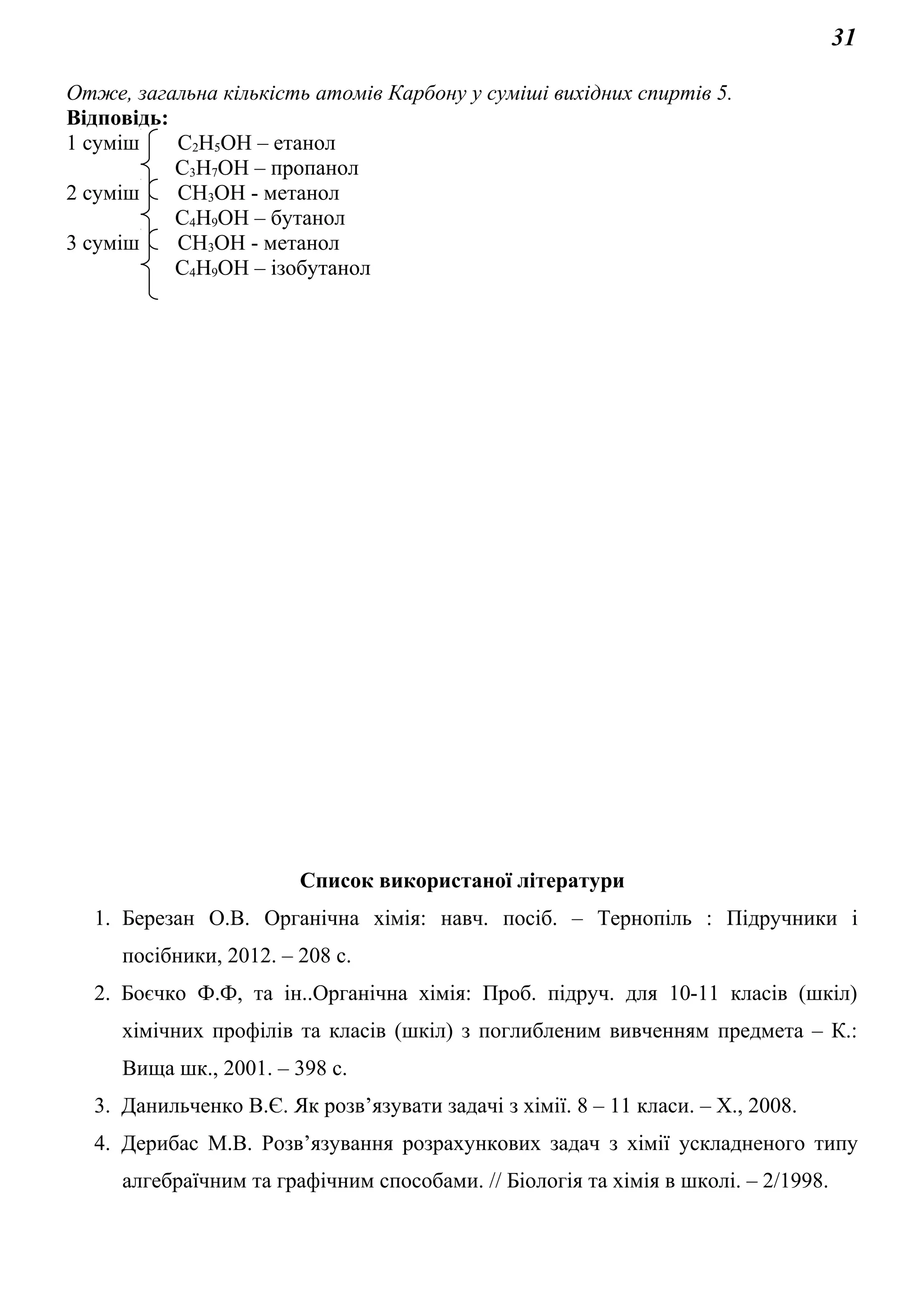 31
Отже, загальна кількість атомів Карбону у суміші вихідних спиртів 5.
Відповідь:
1 суміш С2Н5ОН – етанол
С3Н7ОН – пропанол
2 суміш СН3ОН - метанол
С4Н9ОН – бутанол
3 суміш СН3ОН - метанол
С4Н9ОН – ізобутанол
Список використаної літератури
1. Березан О.В. Органічна хімія: навч. посіб. – Тернопіль : Підручники і
посібники, 2012. – 208 с.
2. Боєчко Ф.Ф, та ін..Органічна хімія: Проб. підруч. для 10-11 класів (шкіл)
хімічних профілів та класів (шкіл) з поглибленим вивченням предмета – К.:
Вища шк., 2001. – 398 с.
3. Данильченко В.Є. Як розв’язувати задачі з хімії. 8 – 11 класи. – Х., 2008.
4. Дерибас М.В. Розв’язування розрахункових задач з хімії ускладненого типу
алгебраїчним та графічним способами. // Біологія та хімія в школі. – 2/1998.
 