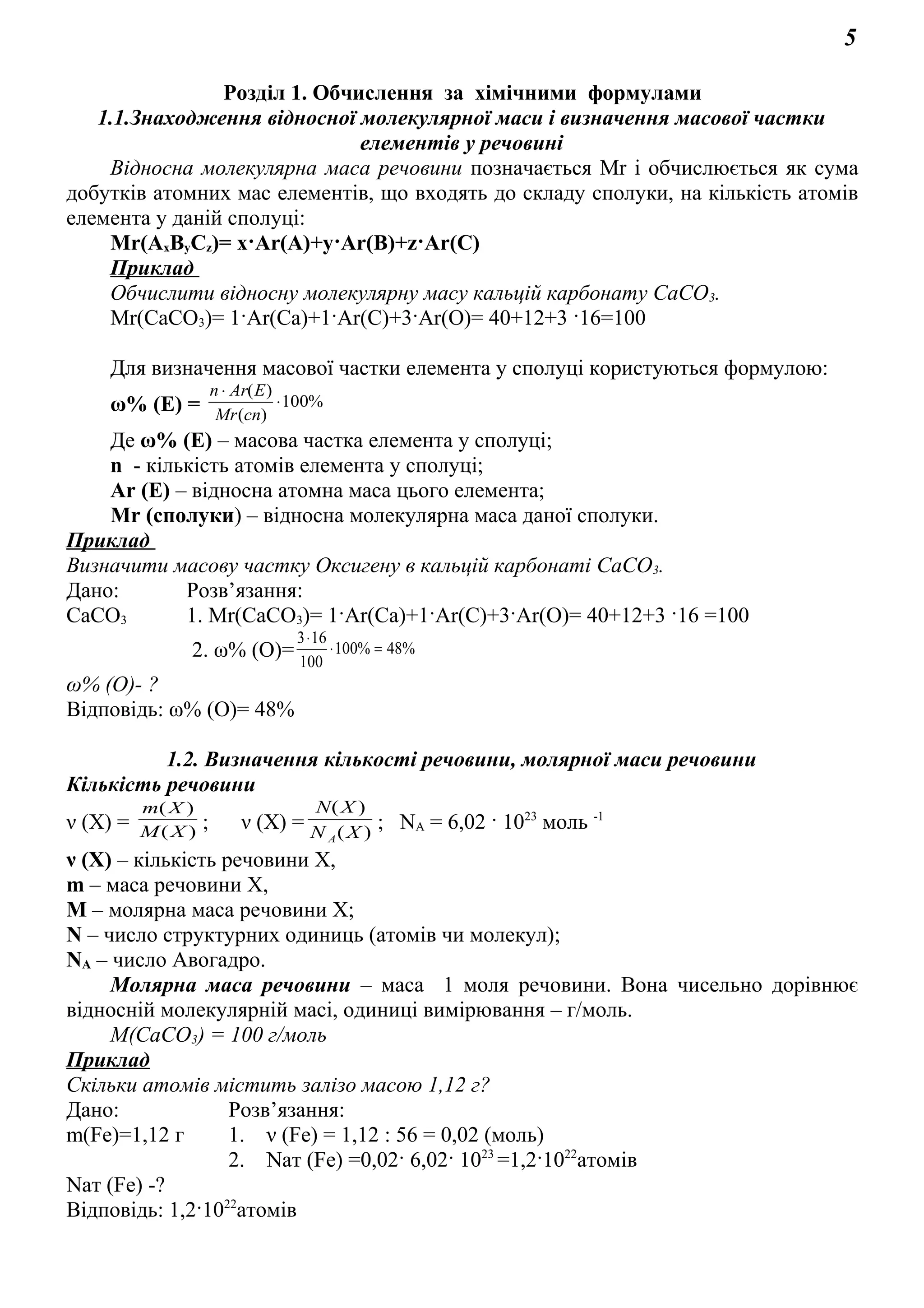 5
Розділ 1. Обчислення за хімічними формулами
1.1.Знаходження відносної молекулярної маси і визначення масової частки
елементів у речовині
Відносна молекулярна маса речовини позначається Мr і обчислюється як сума
добутків атомних мас елементів, що входять до складу сполуки, на кількість атомів
елемента у даній сполуці:
Mr(AxByCz)= x·Ar(A)+y·Ar(B)+z·Ar(C)
Приклад
Обчислити відносну молекулярну масу кальцій карбонату СаСО3.
Mr(СаСО3)= 1·Ar(Са)+1·Ar(С)+3·Ar(О)= 40+12+3 ·16=100
Для визначення масової частки елемента у сполуці користуються формулою:
ω% (E) = %100
)(
)(
⋅
⋅
спMr
EArn
Де ω% (E) – масова частка елемента у сполуці;
n - кількість атомів елемента у сполуці;
Ar (E) – відносна атомна маса цього елемента;
Mr (сполуки) – відносна молекулярна маса даної сполуки.
Приклад
Визначити масову частку Оксигену в кальцій карбонаті СаСО3.
Дано: Розв’язання:
СаСО3 1. Mr(СаСО3)= 1·Ar(Са)+1·Ar(С)+3·Ar(О)= 40+12+3 ·16 =100
2. ω% (О)= %48%100
100
163
=⋅
⋅
ω% (О)- ?
Відповідь: ω% (О)= 48%
1.2. Визначення кількості речовини, молярної маси речовини
Кількість речовини
ν (X) = )(
)(
XM
Xm
; ν (X) = )(
)(
XN
XN
A
; NA = 6,02 · 1023
моль -1
ν (X) – кількість речовини Х,
m – маса речовини Х,
М – молярна маса речовини Х;
N – число структурних одиниць (атомів чи молекул);
NA – число Авогадро.
Молярна маса речовини – маса 1 моля речовини. Вона чисельно дорівнює
відносній молекулярній масі, одиниці вимірювання – г/моль.
М(СаСО3) = 100 г/моль
Приклад
Скільки атомів містить залізо масою 1,12 г?
Дано: Розв’язання:
m(Fe)=1,12 г 1. ν (Fe) = 1,12 : 56 = 0,02 (моль)
2. Nат (Fe) =0,02· 6,02· 1023
=1,2·1022
атомів
Nат (Fe) -?
Відповідь: 1,2·1022
атомів
 