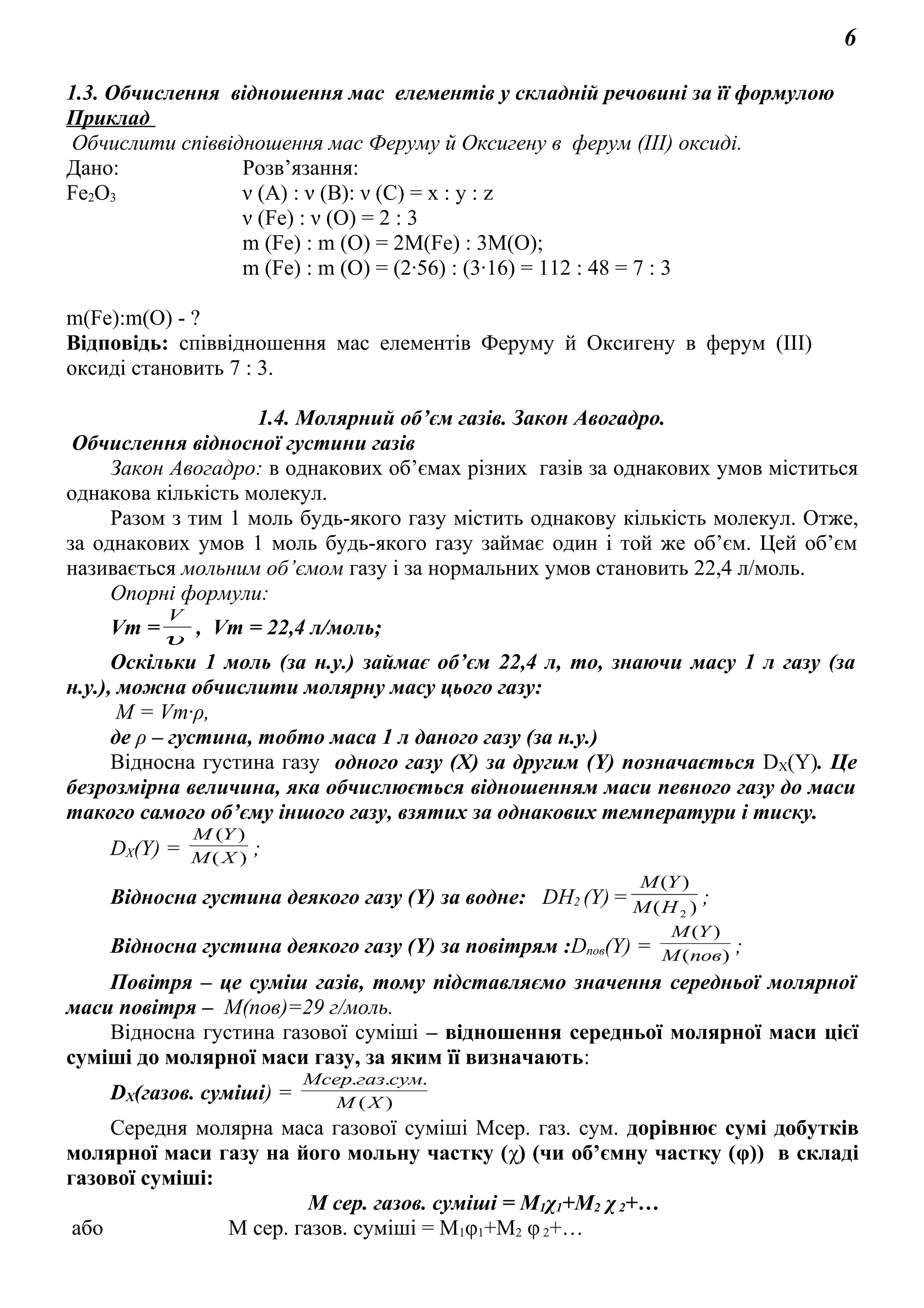 6
1.3. Обчислення відношення мас елементів у складній речовині за її формулою
Приклад
Обчислити співвідношення мас Феруму й Оксигену в ферум (ІІІ) оксиді.
Дано: Розв’язання:
Fe2O3 ν (А) : ν (В): ν (С) = х : у : z
ν (Fe) : ν (О) = 2 : 3
m (Fe) : m (O) = 2М(Fe) : 3М(O);
m (Fe) : m (O) = (2·56) : (3·16) = 112 : 48 = 7 : 3
m(Fe):m(O) - ?
Відповідь: співвідношення мас елементів Феруму й Оксигену в ферум (ІІІ)
оксиді становить 7 : 3.
1.4. Молярний об’єм газів. Закон Авогадро.
Обчислення відносної густини газів
Закон Авогадро: в однакових об’ємах різних газів за однакових умов міститься
однакова кількість молекул.
Разом з тим 1 моль будь-якого газу містить однакову кількість молекул. Отже,
за однакових умов 1 моль будь-якого газу займає один і той же об’єм. Цей об’єм
називається мольним об’ємом газу і за нормальних умов становить 22,4 л/моль.
Опорні формули:
Vm =υ
V
, Vm = 22,4 л/моль;
Оскільки 1 моль (за н.у.) займає об’єм 22,4 л, то, знаючи масу 1 л газу (за
н.у.), можна обчислити молярну масу цього газу:
М = Vm·ρ,
де ρ – густина, тобто маса 1 л даного газу (за н.у.)
Відносна густина газу одного газу (Х) за другим (Y) позначається DX(Y). Це
безрозмірна величина, яка обчислюється відношенням маси певного газу до маси
такого самого об’єму іншого газу, взятих за однакових температури і тиску.
DХ(Y) = )(
)(
XM
YM
;
Відносна густина деякого газу (Y) за водне: DН2 (Y)= )(
)(
2HM
YM
;
Відносна густина деякого газу (Y) за повітрям :Dпов(Y) = )(
)(
повM
YM
;
Повітря – це суміш газів, тому підставляємо значення середньої молярної
маси повітря – М(пов)=29 г/моль.
Відносна густина газової суміші – відношення середньої молярної маси цієї
суміші до молярної маси газу, за яким її визначають:
DХ(газов. суміші) = )(
...
ХМ
сумгазМсер
Середня молярна маса газової суміші Мсер. газ. сум. дорівнює сумі добутків
молярної маси газу на його мольну частку (χ) (чи об’ємну частку (φ)) в складі
газової суміші:
М сер. газов. суміші = М1χ1+М2 χ2+…
або М сер. газов. суміші = М1φ1+М2 φ2+…
 