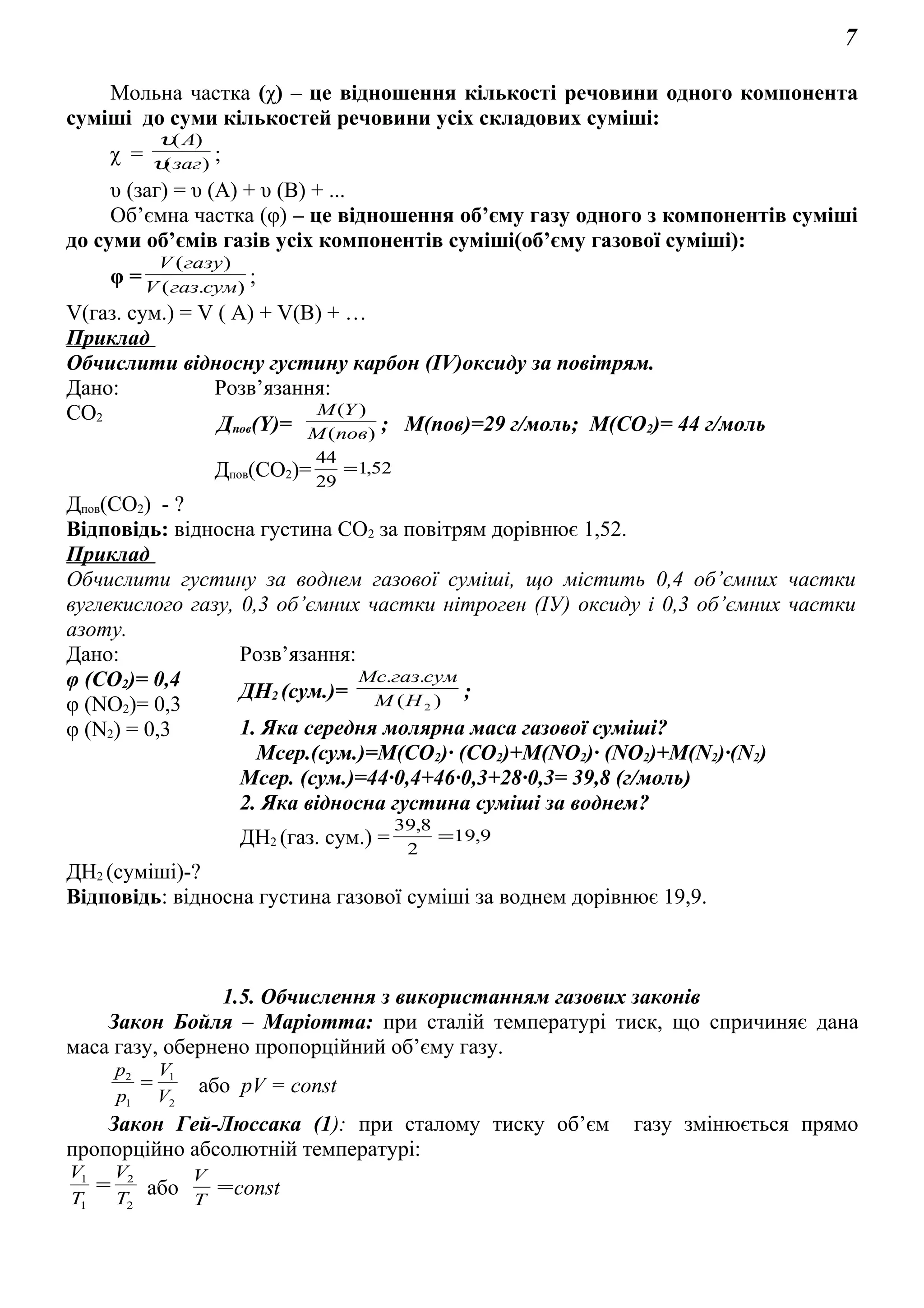 7
Мольна частка (χ) – це відношення кількості речовини одного компонента
суміші до суми кількостей речовини усіх складових суміші:
χ = )(
)(
заг
A
υ
υ
;
υ (заг) = υ (А) + υ (В) + ...
Об’ємна частка (φ) – це відношення об’єму газу одного з компонентів суміші
до суми об’ємів газів усіх компонентів суміші(об’єму газової суміші):
φ = ).(
)(
сумгазV
газуV
;
V(газ. сум.) = V ( A) + V(B) + …
Приклад
Обчислити відносну густину карбон (ІV)оксиду за повітрям.
Дано: Розв’язання:
СО2
Дпов(Y)= )(
)(
повM
YM
; М(пов)=29 г/моль; М(СО2)= 44 г/моль
Дпов(СО2)= 52,1
29
44
=
Дпов(СО2) - ?
Відповідь: відносна густина СО2 за повітрям дорівнює 1,52.
Приклад
Обчислити густину за воднем газової суміші, що містить 0,4 об’ємних частки
вуглекислого газу, 0,3 об’ємних частки нітроген (ІУ) оксиду і 0,3 об’ємних частки
азоту.
Дано: Розв’язання:
φ (СО2)= 0,4
φ (NO2)= 0,3
φ (N2) = 0,3
ДН2 (сум.)= )(
..
2HМ
сумгазMс
;
1. Яка середня молярна маса газової суміші?
Мсер.(сум.)=М(СО2)· (СО2)+М(NO2)· (NO2)+M(N2)·(N2)
Mсер. (сум.)=44·0,4+46·0,3+28·0,3= 39,8 (г/моль)
2. Яка відносна густина суміші за воднем?
ДН2 (газ. сум.) = 9,19
2
8,39
=
ДН2 (суміші)-?
Відповідь: відносна густина газової суміші за воднем дорівнює 19,9.
1.5. Обчислення з використанням газових законів
Закон Бойля – Маріотта: при сталій температурі тиск, що спричиняє дана
маса газу, обернено пропорційний об’єму газу.
2
1
1
2
V
V
р
р
= або pV = const
Закон Гей-Люссака (1): при сталому тиску об’єм газу змінюється прямо
пропорційно абсолютній температурі:
2
2
1
1
T
V
T
V
= або =
T
V
const
 
