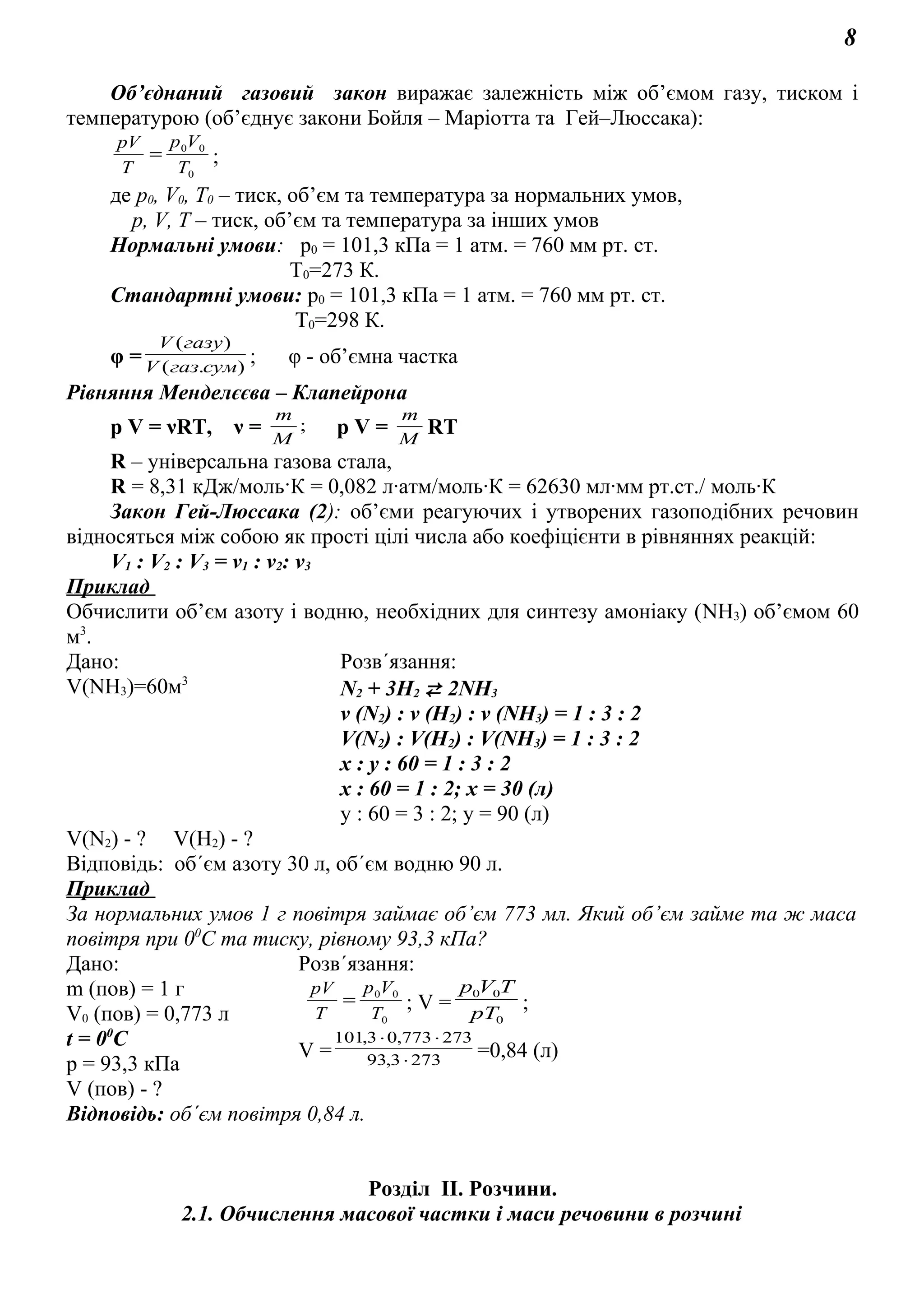 8
Об’єднаний газовий закон виражає залежність між об’ємом газу, тиском і
температурою (об’єднує закони Бойля – Маріотта та Гей–Люссака):
0
00
T
Vp
T
pV
= ;
де р0, V0, Т0 – тиск, об’єм та температура за нормальних умов,
р, V, Т – тиск, об’єм та температура за інших умов
Нормальні умови: p0 = 101,3 кПа = 1 атм. = 760 мм рт. ст.
Т0=273 К.
Стандартні умови: p0 = 101,3 кПа = 1 атм. = 760 мм рт. ст.
Т0=298 К.
φ = ).(
)(
сумгазV
газуV
; φ - об’ємна частка
Рівняння Менделєєва – Клапейрона
р V = νRT, ν = ;
M
m
р V = M
m
RT
R – універсальна газова стала,
R = 8,31 кДж/моль·К = 0,082 л·атм/моль·К = 62630 мл·мм рт.ст./ моль·К
Закон Гей-Люссака (2): об’єми реагуючих і утворених газоподібних речовин
відносяться між собою як прості цілі числа або коефіцієнти в рівняннях реакцій:
V1 : V2 : V3 = ν1 : ν2: ν3
Приклад
Обчислити об’єм азоту і водню, необхідних для синтезу амоніаку (NH3) об’ємом 60
м3
.
Дано: Розв´язання:
V(NH3)=60м3
N2 + 3H2  2NH3
ν (N2) : ν (H2) : ν (NH3) = 1 : 3 : 2
V(N2) : V(H2) : V(NH3) = 1 : 3 : 2
x : y : 60 = 1 : 3 : 2
x : 60 = 1 : 2; x = 30 (л)
y : 60 = 3 : 2; y = 90 (л)
V(N2) - ? V(H2) - ?
Відповідь: об´єм азоту 30 л, об´єм водню 90 л.
Приклад
За нормальних умов 1 г повітря займає об’єм 773 мл. Який об’єм займе та ж маса
повітря при 00
С та тиску, рівному 93,3 кПа?
Дано: Розв´язання:
m (пов) = 1 г
V0 (пов) = 0,773 л
t = 00
C
р = 93,3 кПа
0
00
T
Vp
T
pV
= ; V =
0
00
pT
TVp
;
V = 2733,93
273773,03,101
⋅
⋅⋅
=0,84 (л)
V (пов) - ?
Відповідь: об´єм повітря 0,84 л.
Розділ ІІ. Розчини.
2.1. Обчислення масової частки і маси речовини в розчині
 