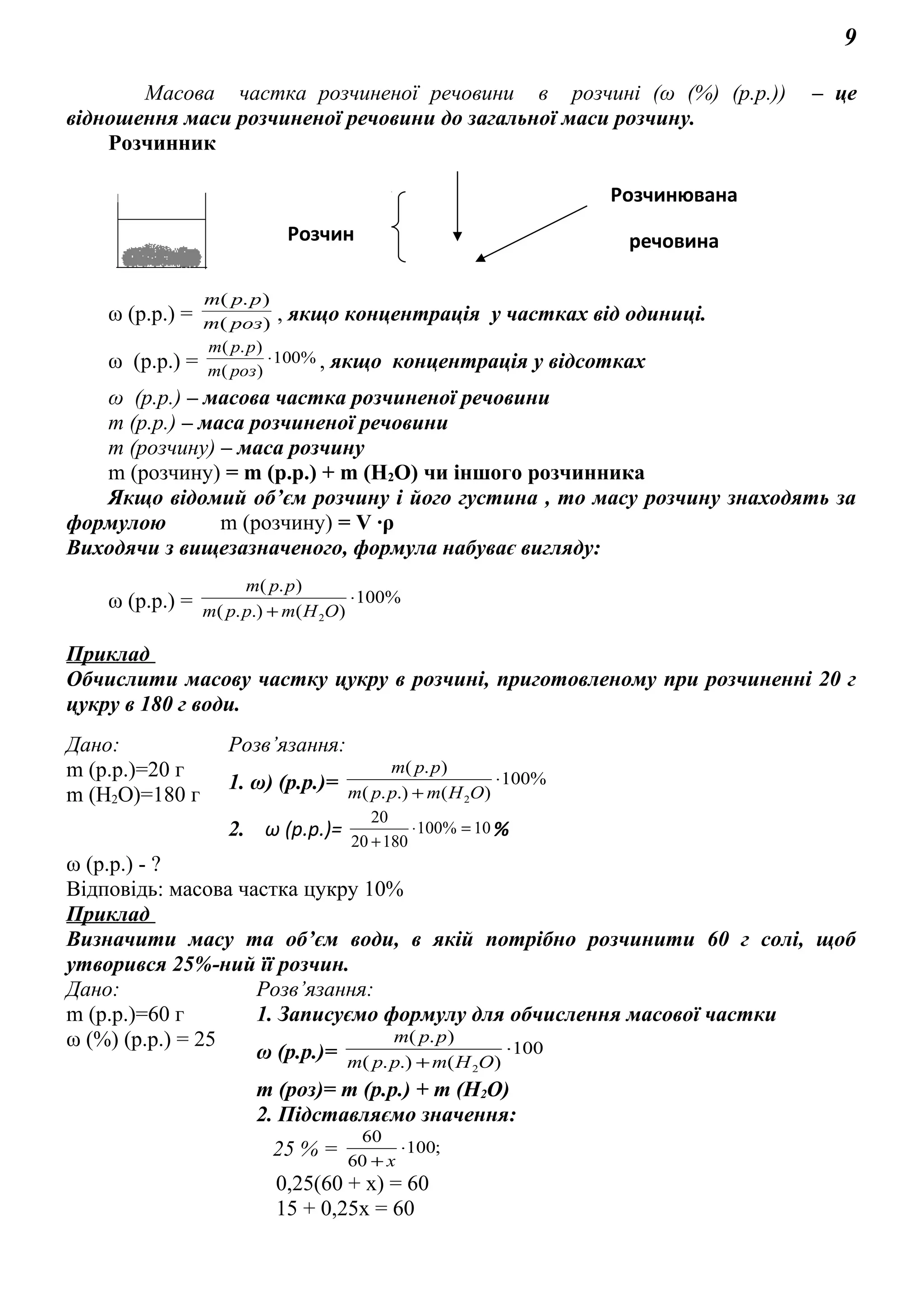 9
Масова частка розчиненої речовини в розчині (ω (%) (р.р.)) – це
відношення маси розчиненої речовини до загальної маси розчину.
Розчинник
ω (р.р.) = )(
).(
poзm
ppm
, якщо концентрація у частках від одиниці.
ω (р.р.) = %100
)(
).(
⋅
poзm
ppm
, якщо концентрація у відсотках
ω (р.р.) – масова частка розчиненої речовини
m (р.р.) – маса розчиненої речовини
m (розчину) – маса розчину
m (розчину) = m (р.р.) + m (Н2О) чи іншого розчинника
Якщо відомий об’єм розчину і його густина , то масу розчину знаходять за
формулою m (розчину) = V ∙ρ
Виходячи з вищезазначеного, формула набуває вигляду:
ω (р.р.) = %100
)(.).(
).(
2
⋅
+ ОНmрpm
ppm
Приклад
Обчислити масову частку цукру в розчині, приготовленому при розчиненні 20 г
цукру в 180 г води.
Дано: Розв’язання:
m (р.р.)=20 г
m (Н2О)=180 г
1. ω) (р.р.)= %100
)(.).(
).(
2
⋅
+ ОНmрpm
ppm
2. ω (р.р.)= 10%100
18020
20
=⋅
+
%
ω (р.р.) - ?
Відповідь: масова частка цукру 10%
Приклад
Визначити масу та об’єм води, в якій потрібно розчинити 60 г солі, щоб
утворився 25%-ний її розчин.
Дано: Розв’язання:
m (р.р.)=60 г
ω (%) (р.р.) = 25
1. Записуємо формулу для обчислення масової частки
ω (р.р.)= 100
)(.).(
).(
2
⋅
+ ОНmрpm
ppm
m (роз)= m (р.р.) + m (Н2О)
2. Підставляємо значення:
25 % = ;100
60
60
⋅
+ х
0,25(60 + х) = 60
15 + 0,25х = 60
Розчинювана
речовинаРозчин
 
