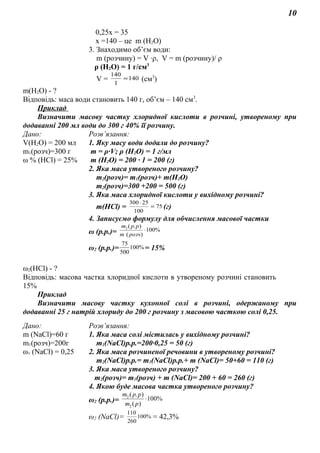 10
0,25х = 35
х =140 – це m (Н2О)
3. Знаходимо об’єм води:
m (розчину) = V ∙ρ, V = m (розчину)/ ρ
ρ (Н2О) = 1 г/см3
V = 140
1
140
= (см3
)
m(Н2О) - ?
Відповідь: маса води становить 140 г, об’єм – 140 см3
.
Приклад
Визначити масову частку хлоридної кислоти в розчині, утвореному при
додаванні 200 мл води до 300 г 40% її розчину.
Дано: Розв’язання:
V(H2O) = 200 мл
m1(розч)=300 г
ω % (HCl) = 25%
1. Яку масу води додали до розчину?
m = ρ∙V; ρ (H2O) = 1 г/мл
m (H2O) = 200 ∙ 1 = 200 (г)
2. Яка маса утвореного розчину?
m2(розч)= m1(розч)+ m(H2O)
m2(розч)=300 +200 = 500 (г)
3. Яка маса хлоридної кислоти у вихідному розчині?
m(HCl) = 75
100
25300
=
⋅
(г)
4. Записуємо формулу для обчислення масової частки
ω (р.р.)= %100
)(
).(2
⋅
розчm
ppm
ω2 (р.р.)= %100
500
75
= 15%
ω2(HCl) - ?
Відповідь: масова частка хлоридної кислоти в утвореному розчині становить
15%
Приклад
Визначити масову частку кухонної солі в розчині, одержаному при
додаванні 25 г натрій хлориду до 200 г розчину з масовою часткою солі 0,25.
Дано: Розв’язання:
m (NaCl)=60 г
m1(poзч)=200г
ω1 (NaCl) = 0,25
1. Яка маса солі містилась у вихідному розчині?
m1(NaCl)р.р.=200∙0,25 = 50 (г)
2. Яка маса розчиненої речовини в утвореному розчині?
m2(NaCl)р.р.= m1(NaCl)р.р.+ m (NaCl)= 50+60 = 110 (г)
3. Яка маса утвореного розчину?
m2(poзч)= m1(poзч) + m (NaCl)= 200 + 60 = 260 (г)
4. Якою буде масова частка утвореного розчину?
ω2 (р.р.)= %100
)(
).(
2
2
⋅
pm
ppm
ω2 (NaCl)= %100
260
110
= 42,3%
 