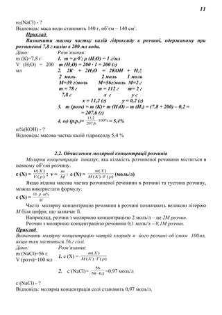 11
ω2(NaCl) - ?
Відповідь: маса води становить 140 г, об’єм – 140 см3
.
Приклад
Визначити масову частку калій гідроксиду в розчині, одержаному при
розчиненні 7,8 г калію в 200 мл води.
Дано: Розв’язання:
m (К)=7,8 г
V (Н2О) = 200
мл
1. m = ρ∙V; ρ (H2O) = 1 г/мл
m (H2O) = 200 ∙ 1 = 200 (г)
2. 2К + 2Н2О = 2КОН + Н2↑
2 моль 2 моль 1 моль
М=39 г/моль М=56г/моль М=2 г
m = 78 г m = 112 г m= 2 г
7,8 г х г у г
х = 11,2 (г) у = 0,2 (г)
3. m (розч) = m (К)+ m (H2O) – m (H2) = (7,8 + 200) – 0,2 =
= 207,6 (г)
4. ω) (р.р.)= %100
6,207
2,11
⋅ = 5,4%
ω%(КОН) - ?
Відповідь: масова частка калій гідроксиду 5,4 %
2.2. Обчислення молярної концентрації розчинів
Молярна концентрація показує, яка кількість розчиненої речовини міститься в
певному об’ємі розчину.
с (Х) = )(
)(
рV
Хν
; ν = ;
M
m
с (Х) = )()(
)(
pVXM
Xm
⋅
(моль/л)
Якщо відома масова частка розчиненої речовини в розчині та густина розчину,
можна використати формулу:
с (Х) = М
%10 ωρ ⋅⋅
Часто молярну концентрацію речовини в розчині позначають великою літерою
М біля цифри, що зазначає її.
Наприклад, розчин з молярною концентрацією 2 моль/л – це 2М розчин.
Розчин з молярною концентрацією речовини 0,1 моль/л – 0,1М розчин.
Приклад
Визначити молярну концентрацію натрій хлориду в його розчині об’ємом 100мл,
якщо там міститься 56 г солі.
Дано: Розв’язання:
m (NaCl)=56 г
V (розч)=100 мл
1. с (Х) = )()(
)(
pVXM
Xm
⋅
2. с (NaCl)= 1,058
56
⋅
=0,97 моль/л
c (NaCl) - ?
Відповідь: молярна концентрація солі становить 0,97 моль/л.
 