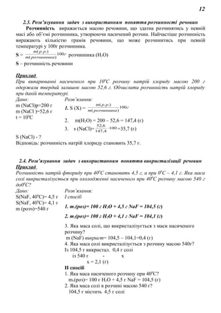 12
2.3. Розв’язування задач з використанням поняття розчинності речовин
Розчинність виражається масою речовини, що здатна розчинятись у певній
масі або об’ємі розчинника, утворюючи насичений розчин. Найчастіше розчинність
виражають кількістю грамів речовини, що може розчинитись при певній
температурі у 100г розчинника.
S = г
розчинникаm
ppm
100
)(
.).(
розчинника (Н2О)
S – розчинність речовини
Приклад
При випарюванні насиченого при 100
С розчину натрій хлориду масою 200 г
одержали твердий залишок масою 52,6 г. Обчислити розчинність натрій хлориду
при даній температурі.
Дано: Розв’язання:
m (NaCl)р=200 г
m (NaCl )=52,6 г
t = 100
C
1. S (Х) = г
розчинникаm
ppm
100
)(
.).(
2. m(Н2О) = 200 – 52,6 = 147,4 (г)
3. s (NaCl)= 100
4,147
6,52
⋅ =35,7 (г)
S (NaCl) - ?
Відповідь: розчинність натрій хлориду становить 35,7 г.
2.4. Розв’язування задач з використанням поняття викристалізації речовин
Приклад
Розчинність натрій фториду при 400
С становить 4,5 г, а при 00
С – 4,1 г. Яка маса
солі викристалізується при охолодженні насиченого при 400
С розчину масою 540 г
до00
С?
Дано: Розв’язання:
S(NaF, 400
C)= 4,5 г
S(NaF, 400
C)= 4,1 г
m (розч)=540 г
І спосіб
1. m1(poз)= 100 г H2O + 4,5 г NaF = 104,5 (г)
2. m2(poз)= 100 г H2O + 4,1 г NaF = 104,1 (г)
3. Яка маса солі, що викристалізується з маси насиченого
розчину?
m (NaF) викрист= 104,5 – 104,1=0,4 (г)
4. Яка маса солі викристалізується з розчину масою 540г?
Із 104,5 г викристал. 0,4 г солі
із 540 г - х
х = 2,1 (г)
ІІ спосіб
1. Яка маса насиченого розчину при 400
С?
m1(poз)= 100 г H2O + 4,5 г NaF = 104,5 (г)
2. Яка маса солі в розчині масою 540 г?
104,5 г містить 4,5 г солі
 