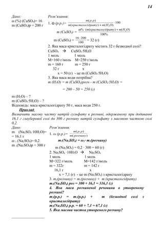14
Дано: Розв’язання:
ω (%) (СuSO4)= 16
m (СuSO4)р = 200 г
1. ɷ (р.р.)= 100
)()(
).(
2
⋅
+ ОНmдратукристалогim
ppm
m (СuSO4) =
%100
)()((% 2OHmдратукристалогіm +⋅ω
m (СuSO4) = 100
20016 ⋅
= 32 (г)
2. Яка маса кристалогідрату містить 32 г безводної солі?
СuSO4  CuSO4∙5H2O
1 моль 1 моль
М=160 г/моль М=250 г/моль
m = 160 г m = 250 г
32 г х
х = 50 (г) - це m (СuSO4∙5H2O)
3. Яка маса води потрібна?
m (Н2О) = m (СuSO4)розч - m (СuSO4∙5H2O) =
= 200 – 50 = 250 (г)
m (Н2О) – ?
m (СuSO4∙5H2O) – ?
Відповідь: маса кристалогідрату 50 г, маса води 250 г.
Приклад
Визначити масову частку натрій сульфату в розчині, одержаному при додаванні
16,1 г глауберової солі до 300 г розчину натрій сульфату з масовою часткою солі
0,2.
Дано: Розв’язання:
m (Na2SO4∙10H2O)=
= 16,1 г
ω 1 (Na2SO4)= 0,2
m 1(Na2SO4)р = 300 г
_________________
1. ω (р.р.)= )(
).(
розчинуm
ppm
m1(Na2SO4) = ω1∙ m1(розчину)
m (Na2SO4) = 0,2 ∙ 300 = 60 (г)
2. Na2SO4 ∙10H2O  Na2SO4
1 моль 1 моль
М=322 г/моль М=142 г/моль
m = 322г m = 142 г
16,1 г х
х = 7,1 (г) - це m (Na2SO4) з кристалогідрату
3. m2(розчину) = m1(розчину) + m (кристалогідрату)
m2(Na2SO4) роз = 300 + 16,1 = 316,1 (г)
4. Яка маса розчиненої речовини в утвореному
розчині?
m2(р.р.) = m1(р.р.) + m (безводної солі з
кристалогідрату)
m2(Na2SO4) р.р. = 60 + 7,1 = 67,1 (г)
5. Яка масова частка утвореного розчину?
 