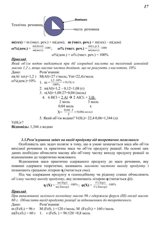 17
Технічна речовина
чиста речовина
m(тex) = m (чист. реч.) + m(дом); m (чист. реч.) = m(тex) – m(дом)
ω%(дом.) = 100
)(
)(
⋅
техm
домm
; ω% (чист. реч.) = 100
)(
.).(
⋅
техm
рчm
ω%(дом.) + ω% (чист. реч.) = 100%
Приклад
Який об’єм водню виділиться при дії хлоридної кислоти на технічний алюміній
масою 1,2 г, якщо масова частка домішок, що не реагують з кислотою, 10%.
Дано: Розв’язання:
m(Al тех)=1,2 г
ω%(дом.)=10%
М(Аl)=27 г/моль; Vm=22,4л/моль
1. m = )(12,0
%100
%102,1
г=
⋅
2. m(Al)=1,2 – 0,12=1,08 (г)
3. υ(Al)=1,08:27=0,04 (моль)
4. 6 HCl + 2 Al  2 AlCl3 + 3 H2
2 моль 3 моль
0,04 моль х
Х= )(06,0
2
304,0
моль=
⋅
5. Який об’єм водню? V(H2)= 22,4∙0,06=1,344 (л)
V(H2)-?
Відповідь: 1,344 л водню
3.3.Розв’язування задач на вихід продукту від теоретично можливого
Особливість цих задач полягає в тому, що в умові зазначається маса або об’єм
вихідної речовини та практична маса чи об’єм продукту реакції. На основі цих
даних необхідно обчислити масову або об’ємну частку виходу продукту реакції за
відношенням до теоретично можливого.
Відношення маси практично одержаного продукту до маси речовини, яку
повинні одержати теоретично, називають масовою часткою виходу продукту і
позначають грецькою літерою η (читається ета).
Під час одержання продукту в газоподібному чи рідкому станах обчислюють
об’ємну частку виходу продукту, яку позначають літерою φ (читається фі).
η (Х) = %100
)(
)(
⋅
Хтеорm
Хпрm
; φ(Х) = %100
)(
)(
⋅
ХтеорV
ХпрV
Приклад
При випалюванні залізного колчедану масою 96 г одержали ферум (ІІІ) оксид масою
60 г. Обчислити вихід продукту реакції за відношенням до теоретичного.
Дано: Розв’язання:
m (FeS2) = 96 г
m(Fe2O3) = 60 г
М (FeS2 ) =120 г/моль; М (Fe2O3) = 160 г/моль
1. ν (FeS2 ) = 96:120 =0,8 моль
домішки
 