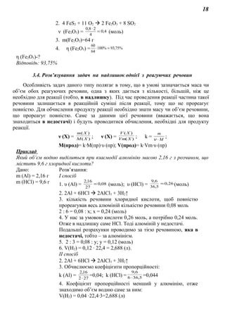 18
2. 4 FeS2 + 11 О2  2 Fe2O3 + 8 SO2
ν (Fe2O3) = 4,0
4
28,0
=
⋅
(моль)
3. m(Fe2O3)=64 г
4. η (Fe2O3) = %75,93%100
64
60
=⋅
η (Fe2O3)-?
Відповідь: 93,75%
3.4. Розв’язування задач на надлишок однієї з реагуючих речовин
Особливість задач даного типу полягає в тому, що в умові зазначається маса чи
об’єм обох реагуючих речовин, одна з яких дається з кількості, більшій, ніж це
необхідно для реакції (тобто, в надлишку). Під час проведення реакції частина такої
речовини залишається в реакційній суміші після реакції, тому що не прореагує
повністю. Для обчислення продукту реакції необхідно знати масу чи об’єм речовини,
що прореагує повністю. Саме за даними цієї речовини (вважається, що вона
знаходиться в недостачі) і будуть проводитися обчислення, необхідні для продукту
реакції.
ν (X) = )(
)(
XM
Xm
; ν (X) = )(
)(
XVm
XV
; k = M
m
⋅ν
;
M(прод)= k∙М(пр)∙υ (пр); V(прод)= k∙Vm∙υ (пр)
Приклад
Який об’єм водню виділиться при взаємодії алюмінію масою 2,16 г з розчином, що
містить 9,6 г хлоридної кислоти?
Дано: Розв’язання:
m (Al) = 2,16 г
m (HCl) = 9,6 г
І спосіб
1. υ (Al) = 08,0
27
16,2
= (моль); υ (HCl) = 26,0
5,36
6,9
= (моль)
2. 2Al + 6HCl  2AlCl3 + 3Н2↑
3. кількість речовини хлоридної кислоти, щоб повністю
прореагував весь алюміній кількістю речовини 0,08 моль
2 : 6 = 0,08 : х; х = 0,24 (моль)
4. У нас за умовою кислоти 0,26 моль, а потрібно 0,24 моль.
Отже в надлишку саме HCl. Тоді алюміній у недостачі.
Подальші розрахунки проводимо за тією речовиною, яка в
недостачі, тобто – за алюмінієм.
5. 2 : 3 = 0,08 : у; у = 0,12 (моль)
6. V(H2) = 0,12 ∙ 22,4 = 2,688 (л).
ІІ спосіб
2. 2Al + 6HCl  2AlCl3 + 3Н2↑
3. Обчислюємо коефіцієнти пропорційності:
k (Al) = 272
16,2
⋅
=0,04; k (HCl) = 5,366
6,9
⋅
=0,044
4. Коефіцієнт пропорційності менший у алюмінію, отже
знаходимо об’єм водню саме за ним:
V(H2) = 0,04 ∙22,4∙3=2,688 (л)
 