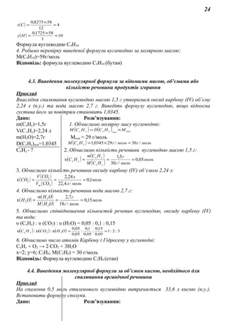 24
( ) 4
12
588275,0
=
×
=Сх
( ) 10
1
581725,0
=
×
=Ну
Формула вуглеводню С4Н10
4. Робимо перевірку виведеної формули вуглеводню за молярною масою:
М(С4Н10)=58г/моль
Відповідь: формула вуглеводню С4Н10 (бутан)
4.3. Виведення молекулярної формули за відомими масою, об’ємами або
кількістю речовини продуктів згорання
Приклад
Внаслідок спалювання вуглеводню масою 1,5 г утворилися оксид карбону (ІV) об’єму
2,24 л (н.у.) та вода масою 2,7 г. Виведіть формулу вуглеводню, якщо відносна
густина його за повітрям становить 1,0345.
Дано: Розв’язування:
m(CxHy)=1,5г 1. Обчислимо молярну масу вуглеводню:
V(CxHy)=2,24 л ( ) ( ) повповухух МНСDНСM ×=
m(H2O)=2,7г Mпов = 29 г/моль
D(CxHy)пов=1,0345 ( ) мольгмольгНСМ ух /30/290345,1 =×=
CxHy - ? 2. Обчислимо кількість речовини вуглеводню масою 1,5 г:
( ) ( )
( ) моль
мольг
г
НСM
НСm
НС
ух
ух
ух 05,0
/30
5,1
===υ
3. Обчислимо кількість речовини оксиду карбону (ІV) об’ємом 2,24 л:
( )
( )
( )
моль
мольл
л
СОV
СОV
СО
m
1,0
/4,22
24,2
2
2
2 ===υ
4. Обчислимо кількість речовини води масою 2,7 г:
( ) ( )
( )
моль
мольг
г
ОНM
ОНm
ОН 15,0
/18
7,2
2
2
2 ===υ
5. Обчислимо співвідношення кількостей речовин вуглеводню, оксиду карбону (ІV)
та води:
υ (CxHy) : υ (СО2) : υ (Н2О) = 0,05 : 0,1 : 0,15
( ) ( ) ( ) 3:2:1
05,0
15,0
:
05,0
1,0
:
05,0
05,0
:: 22 ==ОНСОНС ух υυυ
6. Обчислимо число атомів Карбону і Гідрогену у вуглеводні:
СхНу + О2 → 2 СО2 + 3Н2О
х=2; у=6; С2Н6; М(С2Н6) = 30 г/моль
Відповідь: Формула вуглеводню С2Н6 (етан)
4.4. Виведення молекулярної формули за об’ємом кисню, необхідного для
спалювання органічної речовини
Приклад
На спалення 0,5 моль етиленового вуглеводню витрачається 33,6 л кисню (н.у.).
Встановити формулу сполуки.
Дано: Розв’язування:
 