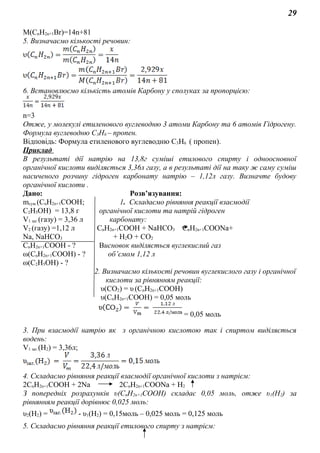 29
M(CnH2n+1Br)=14n+81
5. Визначаємо кількості речовин:
6. Встановлюємо кількість атомів Карбону у сполуках за пропорцією:
n=3
Отже, у молекулі етиленового вуглеводню 3 атоми Карбону та 6 атомів Гідрогену.
Формула вуглеводню C3H6 – пропен.
Відповідь: Формула етиленового вуглеводню C3H6 ( пропен).
Приклад
В результаті дії натрію на 13,8г суміші етилового спирту і одноосновної
органічної кислоти виділяється 3,36л газу, а в результаті дії на таку ж саму суміш
насиченого розчину гідроген карбонату натрію – 1,12л газу. Визначте будову
органічної кислоти .
Дано: Розв’язування:
mсум.(СnH2n+1COOH; 1. Складаємо рівняння реакції взаємодії
C2H5OH) = 13,8 г органічної кислоти та натрій гідроген
V1 заг.(газу) = 3,36 л карбонату:
V2 (газу) =1,12 л СnH2n+1COOH + NaHCO3 СnH2n+1COONa+
Na, NaHCO3 + H2O + CO2
СnH2n+1COOH - ? Висновок виділяється вуглекислий газ
ω(СnH2n+1COOH) - ? об’ємом 1,12 л
ω(C2H5OH) - ?
2. Визначаємо кількості речовин вуглекислого газу і органічної
кислоти за рівнянням реакції:
υ(CO2) = υ.(СnH2n+1COOH)
υ(СnH2n+1COOH) = 0,05 моль
= 0,05 моль
3. При взаємодії натрію як з органічною кислотою так і спиртом виділяється
водень:
V1 заг.(Н2) = 3,36л;
4. Складаємо рівняння реакції взаємодії органічної кислоти з натрієм:
2СnH2n+1COOH + 2Na 2СnH2n+1COONa + H2
З попередніх розрахунків υ(СnH2n+1COOH) складає 0,05 моль, отже υ1(Н2) за
рівнянням реакції дорівнює 0,025 моль:
υ2(Н2) = - υ1(Н2) = 0,15моль – 0,025 моль = 0,125 моль
5. Складаємо рівняння реакції етилового спирту з натрієм:
 