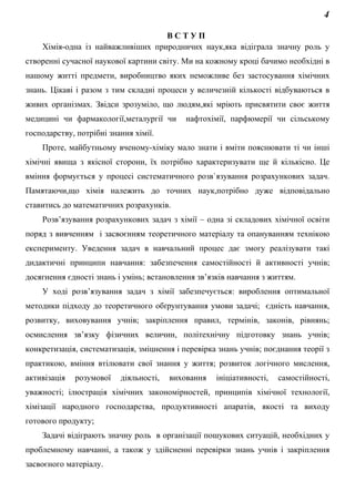 4
В С Т У П
Хімія-одна із найважливіших природничих наук,яка відіграла значну роль у
створенні сучасної наукової картини світу. Ми на кожному кроці бачимо необхідні в
нашому житті предмети, виробництво яких неможливе без застосування хімічних
знань. Цікаві і разом з тим складні процеси у величезній кількості відбуваються в
живих організмах. Звідси зрозуміло, що людям,які мріють присвятити своє життя
медицині чи фармакології,металургії чи нафтохімії, парфюмерії чи сільському
господарству, потрібні знання хімії.
Проте, майбутньому вченому-хіміку мало знати і вміти пояснювати ті чи інші
хімічні явища з якісної сторони, їх потрібно характеризувати ще й кількісно. Це
вміння формується у процесі систематичного розв`язування розрахункових задач.
Памятаючи,що хімія належить до точних наук,потрібно дуже відповідально
ставитись до математичних розрахунків.
Розв’язування розрахункових задач з хімії – одна зі складових хімічної освіти
поряд з вивченням і засвоєнням теоретичного матеріалу та опануванням технікою
експерименту. Уведення задач в навчальний процес дає змогу реалізувати такі
дидактичні принципи навчання: забезпечення самостійності й активності учнів;
досягнення єдності знань і умінь; встановлення зв’язків навчання з життям.
У ході розв’язування задач з хімії забезпечується: вироблення оптимальної
методики підходу до теоретичного обґрунтування умови задачі; єдність навчання,
розвитку, виховування учнів; закріплення правил, термінів, законів, рівнянь;
осмислення зв’язку фізичних величин, політехнічну підготовку знань учнів;
конкретизація, систематизація, зміцнення і перевірка знань учнів; поєднання теорії з
практикою, вміння втілювати свої знання у життя; розвиток логічного мислення,
активізація розумової діяльності, виховання ініціативності, самостійності,
уважності; ілюстрація хімічних закономірностей, принципів хімічної технології,
хімізації народного господарства, продуктивності апаратів, якості та виходу
готового продукту;
Задачі відіграють значну роль в організації пошукових ситуацій, необхідних у
проблемному навчанні, а також у здійсненні перевірки знань учнів і закріплення
засвоєного матеріалу.
 