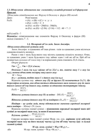 6
1.3. Обчислення відношення мас елементів у складній речовині за її формулою
Приклад
Обчислити співвідношення мас Феруму й Оксигену в ферум (ІІІ) оксиді.
Дано: Розв’язання:
Fe2O3 ν (А) : ν (В): ν (С) = х : у : z
ν (Fe) : ν (О) = 2 : 3
m (Fe) : m (O) = 2М(Fe) : 3М(O);
m (Fe) : m (O) = (2·56) : (3·16) = 112 : 48 = 7 : 3
m(Fe):m(O) - ?
Відповідь: співвідношення мас елементів Феруму й Оксигену в ферум (ІІІ)
оксиді становить 7 : 3.
1.4. Молярний об’єм газів. Закон Авогадро.
Обчислення відносної густини газів
Закон Авогадро: в однакових об’ємах різних газів за однакових умов міститься
однакова кількість молекул.
Разом з тим 1 моль будь-якого газу містить однакову кількість молекул. Отже,
за однакових умов 1 моль будь-якого газу займає один і той же об’єм. Цей об’єм
називається мольним об’ємом газу і за нормальних умов становить 22,4 л/моль.
Опорні формули:
Vm =υ
V
, Vm = 22,4 л/моль;
Оскільки 1 моль (за н.у.) займає об’єм 22,4 л, то, знаючи масу 1 л газу (за
н.у.), можна обчислити молярну масу цього газу:
М = Vm·ρ,
де ρ – густина, тобто маса 1 л даного газу (за н.у.)
Відносна густина газу одного газу (Х) за другим (Y) позначається DX(Y). Це
безрозмірна величина, яка обчислюється відношенням маси певного газу до маси
такого самого об’єму іншого газу, взятих за однакових температури і тиску.
DХ(Y) = )(
)(
XM
YM
;
Відносна густина деякого газу (Y) за водне: DН2 (Y)= )(
)(
2HM
YM
;
Відносна густина деякого газу (Y) за повітрям :Dпов(Y) = )(
)(
повM
YM
;
Повітря – це суміш газів, тому підставляємо значення середньої молярної
маси повітря – М(пов)=29 г/моль.
Відносна густина газової суміші – відношення середньої молярної маси цієї
суміші до молярної маси газу, за яким її визначають:
DХ(газов. суміші) = )(
...
ХМ
сумгазМсер
Середня молярна маса газової суміші Мсер. газ. сум. дорівнює сумі добутків
молярної маси газу на його мольну частку (χ) (чи об’ємну частку (φ)) в складі
газової суміші:
М сер. газов. суміші = М1χ1+М2 χ2+…
або М сер. газов. суміші = М1φ1+М2 φ2+…
 