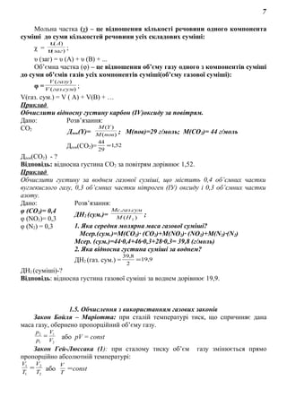 7
Мольна частка (χ) – це відношення кількості речовини одного компонента
суміші до суми кількостей речовини усіх складових суміші:
χ = )(
)(
заг
A
υ
υ
;
υ (заг) = υ (А) + υ (В) + ...
Об’ємна частка (φ) – це відношення об’єму газу одного з компонентів суміші
до суми об’ємів газів усіх компонентів суміші(об’єму газової суміші):
φ = ).(
)(
сумгазV
газуV
;
V(газ. сум.) = V ( A) + V(B) + …
Приклад
Обчислити відносну густину карбон (ІV)оксиду за повітрям.
Дано: Розв’язання:
СО2
Дпов(Y)= )(
)(
повM
YM
; М(пов)=29 г/моль; М(СО2)= 44 г/моль
Дпов(СО2)= 52,1
29
44
=
Дпов(СО2) - ?
Відповідь: відносна густина СО2 за повітрям дорівнює 1,52.
Приклад
Обчислити густину за воднем газової суміші, що містить 0,4 об’ємних частки
вуглекислого газу, 0,3 об’ємних частки нітроген (ІУ) оксиду і 0,3 об’ємних частки
азоту.
Дано: Розв’язання:
φ (СО2)= 0,4
φ (NO2)= 0,3
φ (N2) = 0,3
ДН2 (сум.)= )(
..
2HМ
сумгазMс
;
1. Яка середня молярна маса газової суміші?
Мсер.(сум.)=М(СО2)· (СО2)+М(NO2)· (NO2)+M(N2)·(N2)
Mсер. (сум.)=44·0,4+46·0,3+28·0,3= 39,8 (г/моль)
2. Яка відносна густина суміші за воднем?
ДН2 (газ. сум.) = 9,19
2
8,39
=
ДН2 (суміші)-?
Відповідь: відносна густина газової суміші за воднем дорівнює 19,9.
1.5. Обчислення з використанням газових законів
Закон Бойля – Маріотта: при сталій температурі тиск, що спричиняє дана
маса газу, обернено пропорційний об’єму газу.
2
1
1
2
V
V
р
р
= або pV = const
Закон Гей-Люссака (1): при сталому тиску об’єм газу змінюється прямо
пропорційно абсолютній температурі:
2
2
1
1
T
V
T
V
= або =
T
V
const
 